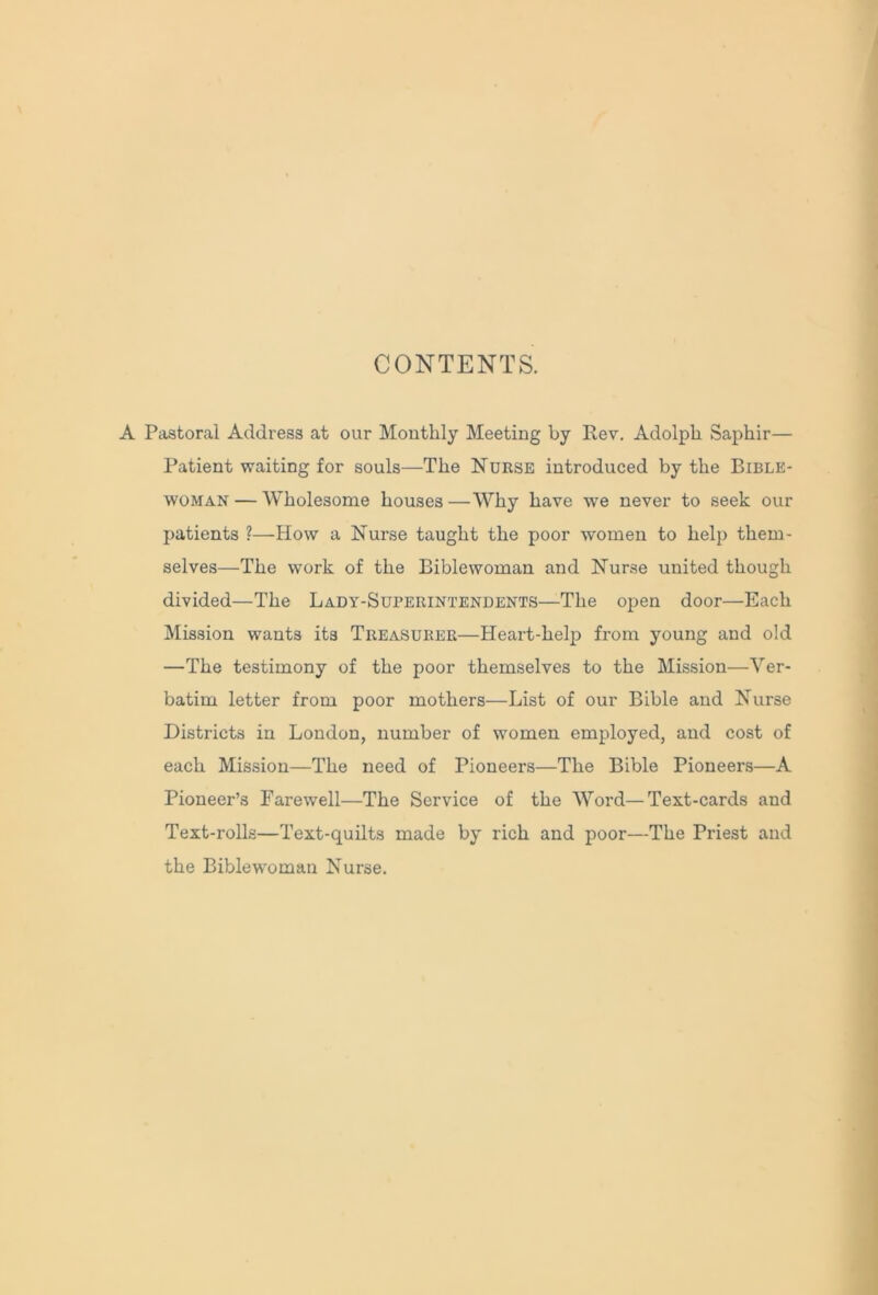 CONTENTS. A Pastoral Address at our Monthly Meeting by Rev. Adolph Saphir— Patient waiting for souls—The Nurse introduced by the Bible- woman — Wholesome houses —Why have we never to seek our patients ?—How a Nurse taught the poor women to help them- selves—The work of the Biblewoman and Nurse united though divided—The Lady-Superintendents—The open door—Each Mission wants its Treasurer—Heart-help from young and old —The testimony of the poor themselves to the Mission—Ver- batim letter from poor mothers—List of our Bible and Nurse Districts in London, number of women employed, and cost of each Mission—The need of Pioneers—The Bible Pioneers—A Pioneer’s Farewell—The Service of the Word—Text-cards and Text-rolls—Text-quilts made by rich and poor—The Priest and the Biblewoman Nurse.