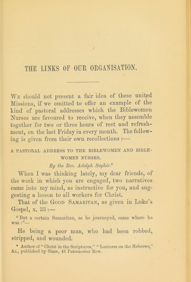 We should not present a fair idea of these united Missions, if we omitted to offer an example of the kind of pastoral addresses which the Biblewomen Nurses are favoured to receive, when they assemble together for two or three hours of rest and refresh- ment, on the last Friday in every month. The follow- ing is given from their own recollections :— A PASTORAL ADDRESS TO THE BIBLEWOMEN AND BIBLE- WOMEN NURSES. By the Rev. Adolph Saphir.* When I was thinking lately, my dear friends, of the work in which you are engaged, two narratives came into my mind, as instructive for you, and sug- gesting a lesson to all workers for Christ. That of the Good Samaritan, as given in Luke’s Gospel, x. 33 :— “But a certain Samaritan, as he journeyed, came where he was : ”— He being a poor man, who had been robbed, stripped, and wounded. * Author of “ Christ in the Scriptures,” “ Lectures on the Hebrews,” &c., published by Shaw, 48 Paternoster Row.