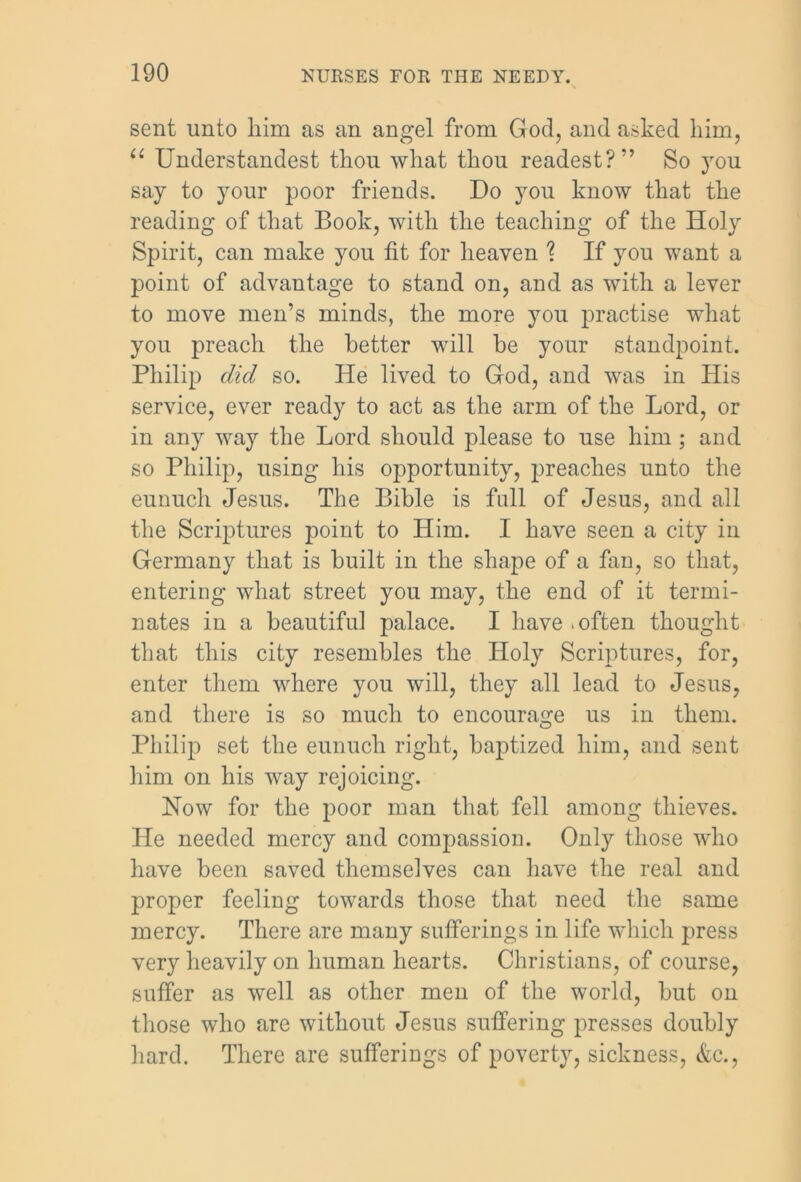 sent unto him as an angel from God, and asked him, “ Understandest thou what thou readest?” So you say to your poor friends. Do you know that the reading of that Book, with the teaching of the Holy Spirit, can make you fit for heaven ? If you want a point of advantage to stand on, and as with a lever to move men’s minds, the more you practise what you preach the better will he your standpoint. Philip did so. He lived to God, and was in His service, ever ready to act as the arm of the Lord, or in any way the Lord should please to use him; and so Philip, using his opportunity, preaches unto the eunuch Jesus. The Bible is full of Jesus, and all the Scriptures point to Him. I have seen a city in Germany that is built in the shape of a fan, so that, entering what street you may, the end of it termi- nates in a beautiful palace. I have .often thought that this city resembles the Holy Scriptures, for, enter them where you will, they all lead to Jesus, and there is so much to encourage us in them. Philip set the eunuch right, baptized him, and sent him on his way rejoicing. Now for the poor man that fell among thieves. He needed mercy and compassion. Only those who have been saved themselves can have the real and proper feeling towards those that need the same mercy. There are many sufferings in life which press very heavily on human hearts. Christians, of course, suffer as well as other men of the world, but on those who are without Jesus suffering presses doubly hard. There are sufferings of poverty, sickness, &c.,