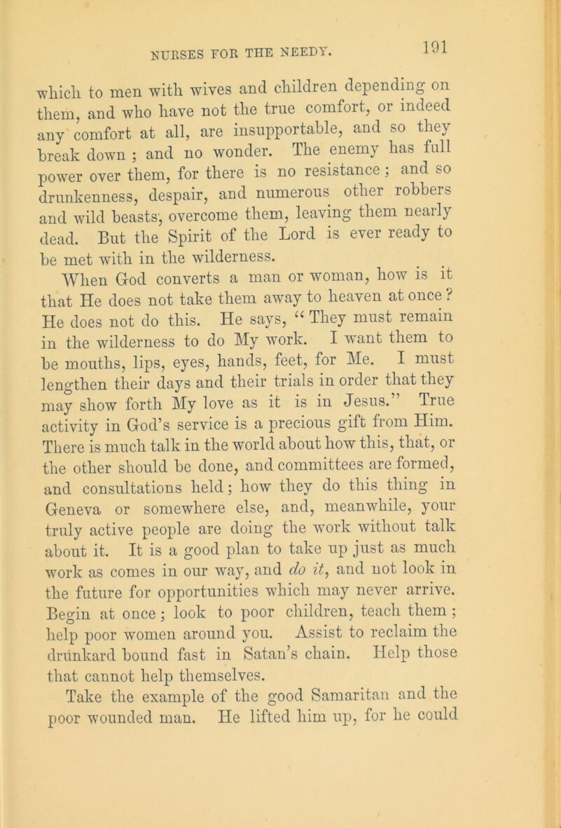 101 which to men with wives and children depending on them, and who have not the true comfort, or indeed any comfort at all, are insupportable, and so they break down ; and no wonder. The enemy has full power over them, for there is no resistance; and so drunkenness, despair, and numerous other robbers and wild beasts, overcome them, leaving them nearly dead. But the Spirit of the Lord is ever ready to be met with in tlie wilderness. When God converts a man or woman, how is it that He does not take them away to heaven at once ? He does not do this. He says, “ They must remain in the wilderness to do My work. I want them to be mouths, lips, eyes, hands, feet, for Me. I must lengthen their days and their trials in order that they may show forth My love as it is in Jesus. True activity in God’s service is a precious gift from Him. There is much talk in the world about how this, that, or the other should be done, and committees are formed, and consultations held; how they do this thing in Geneva or somewhere else, and, meanwhile, your truly active people are doing the work without talk about it. It is a good plan to take up just as much work as comes in our way, and do it, and not look in the future for opportunities which may never arrive. Begin at once; look to poor children, teach them ; help poor women around you. Assist to reclaim the drunkard bound fast in Satan’s chain. Help those that cannot help themselves. Take the example of the good Samaritan and the poor wounded man. He lifted him up, for he could