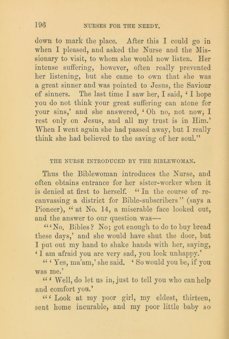 down to mark the place. After this I could go in when I pleased, and asked the Nurse and the Mis- sionary to visit, to whom she would now listen. Her intense suffering, however, often really prevented her listening, hut she came to own that she was a great sinner and was pointed to Jesus, the Saviour of sinners. The last time I saw her, I said, 4 I hope you do not think your great suffering can atone for your sins,’ and she answered, 4 Oh no, not now, I rest only on Jesus, and all my trust is in Him.’ When I went again she had passed away, hut I really think she had believed to the saving of her soul.” THE NURSE INTRODUCED BY THE BIBLEWOMAN. Thus the Biblewoman introduces the Nurse, and often obtains entrance for her sister-worker when it is denied at first to herself. 44 In the course of re- canvassing a district for Bible-subscribers ” (says a Pioneer), 44 at No. 14, a miserable face looked out, and the answer to our question was—• 4 4 4 No. Bibles ? No; got enough to do to buy bread these days,’ and she would have shut the door, but I put out my hand to shake hands with her, saying, 41 am afraid you are very sad, you look unhappy.’ 44 4 Yes, ma’am,’ she said. 4 So would you be, if you was me.’ 4 4 4 Well, do let us in, just to tell you who can help and comfort you.’ 4 4 4 Look at my poor girl, my eldest, thirteen, sent home incurable, and my poor little baby so