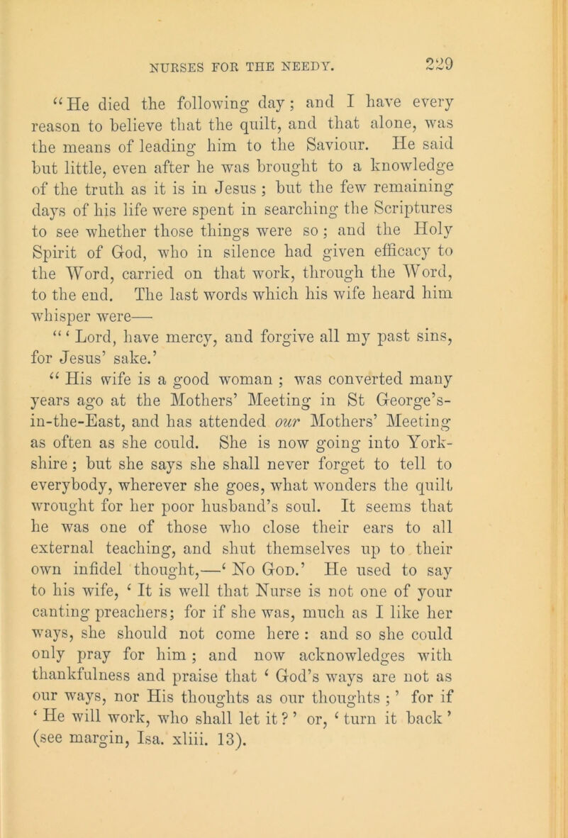 “ He died the following day; and I have every reason to believe that the quilt, and that alone, was the means of leading him to the Saviour. He said but little, even after he was brought to a knowledge of the truth as it is in Jesus; but the few remaining days of his life were spent in searching the Scriptures to see whether those things were so; and the Holy Spirit of God, who in silence had given efficacy to the Word, carried on that work, through the Word, to the end. The last words which his wife heard him whisper were—• “ ‘ Lord, have mercy, and forgive all my past sins, for Jesus’ sake.’ u His wife is a good woman ; was converted many years ago at the Mothers’ Meeting in St George’s- in-the-East, and has attended our Mothers’ Meeting as often as she could. She is now going into York- shire ; but she says she shall never forget to tell to everybody, wherever she goes, what wonders the quilt wrought for her poor husband’s soul. It seems that he was one of those who close their ears to all external teaching, and shut themselves up to their own infidel thought,—‘ No God.’ He used to say to his wife, ‘ It is well that Nurse is not one of your canting preachers; for if she was, much as I like her ways, she should not come here : and so she could only pray for him; and now acknowledges with thankfulness and praise that ‘ God’s ways are not as our ways, nor His thoughts as our thoughts ; ’ for if ‘ He will work, who shall let it ? ’ or, 1 turn it back ’ (see margin, Isa. xliii. 13).