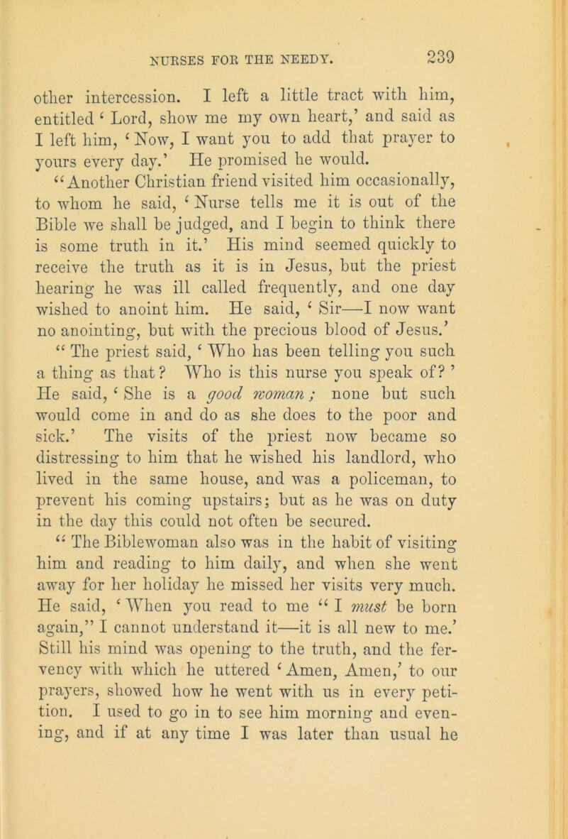 other intercession. I left a little tract with him, entitled ‘ Lord, show me my own heart,’ and said as I left him, ‘ Now, I want you to add that prayer to yours every day.’ He promised he would. “Another Christian friend visited him occasionally, to whom he said, £ Nurse tells me it is out of the Bible we shall he judged, and I begin to think there is some truth in it.’ His mind seemed quickly to receive the truth as it is in Jesus, hut the priest hearing he was ill called frequently, and one day wished to anoint him. He said, ‘ Sir—I now want no anointing, hut with the precious blood of Jesus.’ “ The priest said, £ Who has been telling you such a thing as that? Who is this nurse you speak of? ’ He said, c She is a good woman; none but such would come in and do as she does to the poor and sick.’ The visits of the priest now became so distressing to him that he wished his landlord, who lived in the same house, and was a policeman, to prevent his coming upstairs; but as he was on duty in the day this could not often be secured. “ The Biblewoman also was in the habit of visiting him and reading to him daily, and when she went away for her holiday he missed her visits very much. He said, c When you read to me “ I must be born again,” I cannot understand it—it is all new to me.’ Still his mind was opening to the truth, and the fer- vency with which he uttered i Amen, Amen,’ to our prayers, showed how he went with us in every peti- tion. I used to go in to see him morning and even- ing, and if at any time I was later than usual he