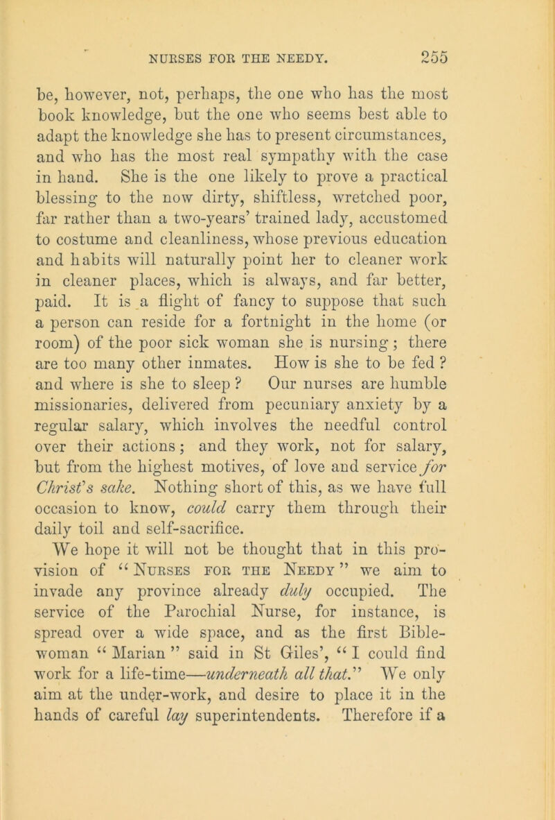 be, however, not, perhaps, the one who has the most book knowledge, but the one who seems best able to adapt the knowledge she has to present circumstances, and who has the most real sympathy with the case in hand. She is the one likely to prove a practical blessing to the now dirty, shiftless, wretched poor, far rather than a two-years’ trained lady, accustomed to costume and cleanliness, whose previous education and habits will naturally point her to cleaner work in cleaner places, which is always, and far better, paid. It is a flight of fancy to suppose that such a person can reside for a fortnight in the home (or room) of the poor sick woman she is nursing; there are too many other inmates. How is she to be fed ? and where is she to sleep ? Our nurses are humble missionaries, delivered from pecuniary anxiety by a regular salary, which involves the needful control over their actions; and they work, not for salary, but from the highest motives, of love and service for Christ's sake. Nothing short of this, as we have full occasion to know, could carry them through their daily toil and self-sacrifice. We hope it will not be thought that in this pro- vision of “ Nurses for the Needy ” we aim to invade any province already duly occupied. The service of the Parochial Nurse, for instance, is spread over a wide space, and as the first Bible- woman “ Marian ” said in St Giles’, u I could find work for a life-time—underneath all that.” We only aim at the under-work, and desire to place it in the hands of careful lay superintendents. Therefore if a