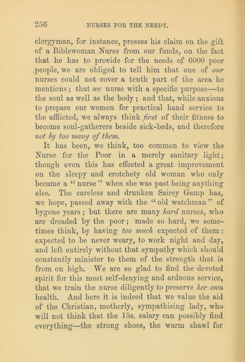 clergyman, for instance, presses his claim on the gift of a Biblewoman Nurse from our funds, on the fact that he has to provide for the needs of 6000 poor .people, we are obliged to tell him that one of our nurses could not cover a tenth part of the area he mentions; that me nurse with a specific purpose—to the soul as well as the body ; and that, while anxious to prepare our women for practical hand service to the afflicted, we always think first of their fitness to become soul-gatherers beside sick-beds, and therefore not by too many of them. It has been, we think, too common to view the Nurse for the Poor in a merely sanitary light; though even this has effected a great improvement on the sleepy and crotchety old woman who only became a u nurse ” when she was past being anything else. The careless and drunken Sairey Gramp has, we hope, passed away with the a old watchman” of bygone years ; but there are many hard nurses, who are dreaded by the poor; made so hard, we some- times think, by having too much expected of them: expected to be never weary, to work night and day, and left entirely without that sympathy which should constantly minister to them of the strength that is from on high. We are so glad to find the devoted spirit for this most self-denying and arduous service, that we train the nurse diligently to preserve her own health. And here rt is indeed that w*e value the aid of the Christian, motherly, sympathising lady, who will not think that the 15s. salary can possibly find everything—the strong shoes, the warm shawl for