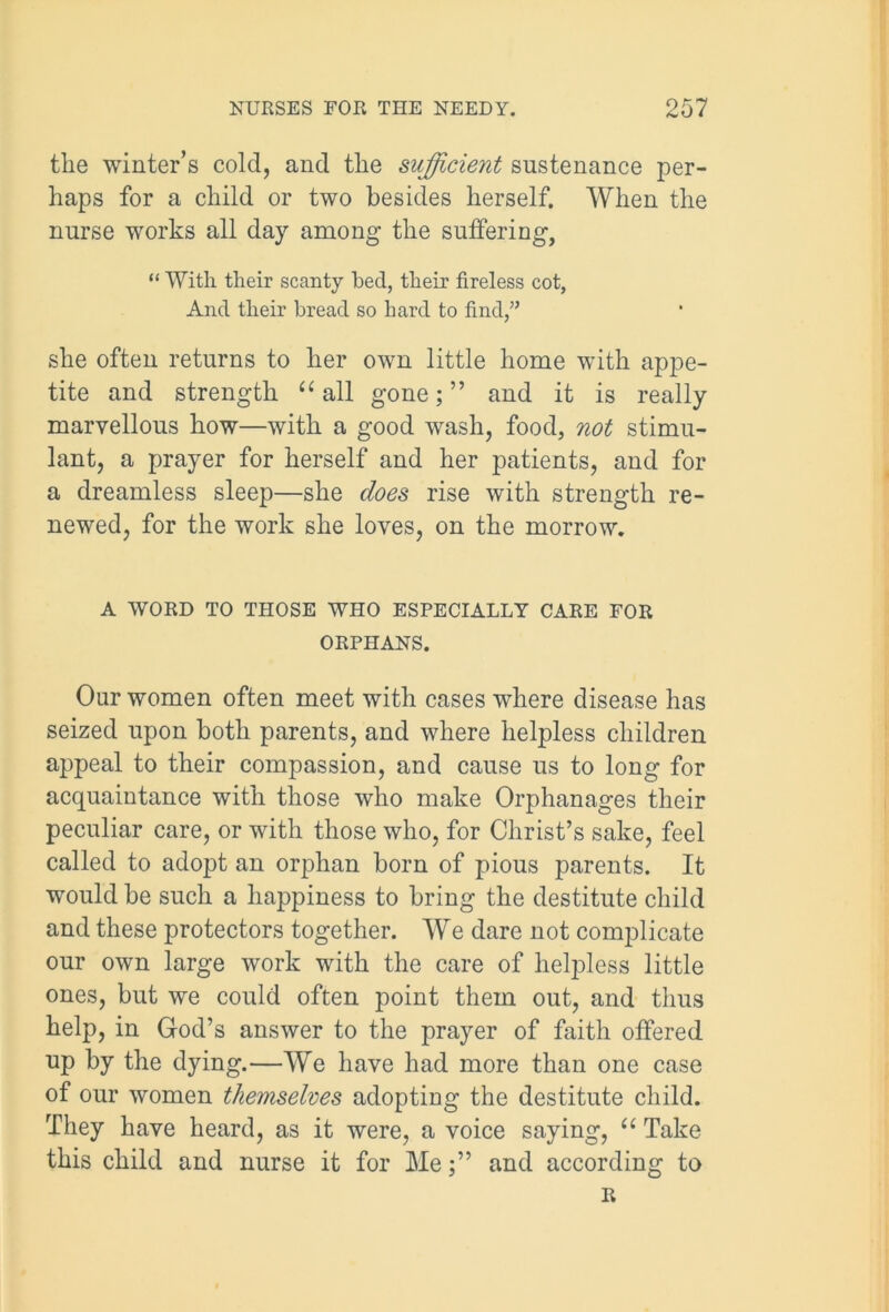 the winter’s cold, and tlie sufficient sustenance per- haps for a child or two besides herself. When the nurse works all day among the suffering, “ With their scanty bed, their fireless cot, And their bread so hard to find,” she often returns to her own little home with appe- tite and strength “ all gone; ” and it is really marvellous how—with a good wash, food, not stimu- lant, a prayer for herself and her patients, and for a dreamless sleep—she does rise with strength re- newed, for the work she loves, on the morrow. A WORD TO THOSE WHO ESPECIALLY CARE FOR ORPHANS. Our women often meet with cases where disease has seized upon both parents, and where helpless children appeal to their compassion, and cause us to long for acquaintance with those who make Orphanages their peculiar care, or with those who, for Christ’s sake, feel called to adopt an orphan born of pious parents. It would be such a happiness to bring the destitute child and these protectors together. We dare not complicate our own large work with the care of helpless little ones, but we could often point them out, and thus help, in God’s answer to the prayer of faith offered up by the dying.—We have had more than one case of our women themselves adopting the destitute child. They have heard, as it were, a voice saying, “ Take this child and nurse it for Meand according to R