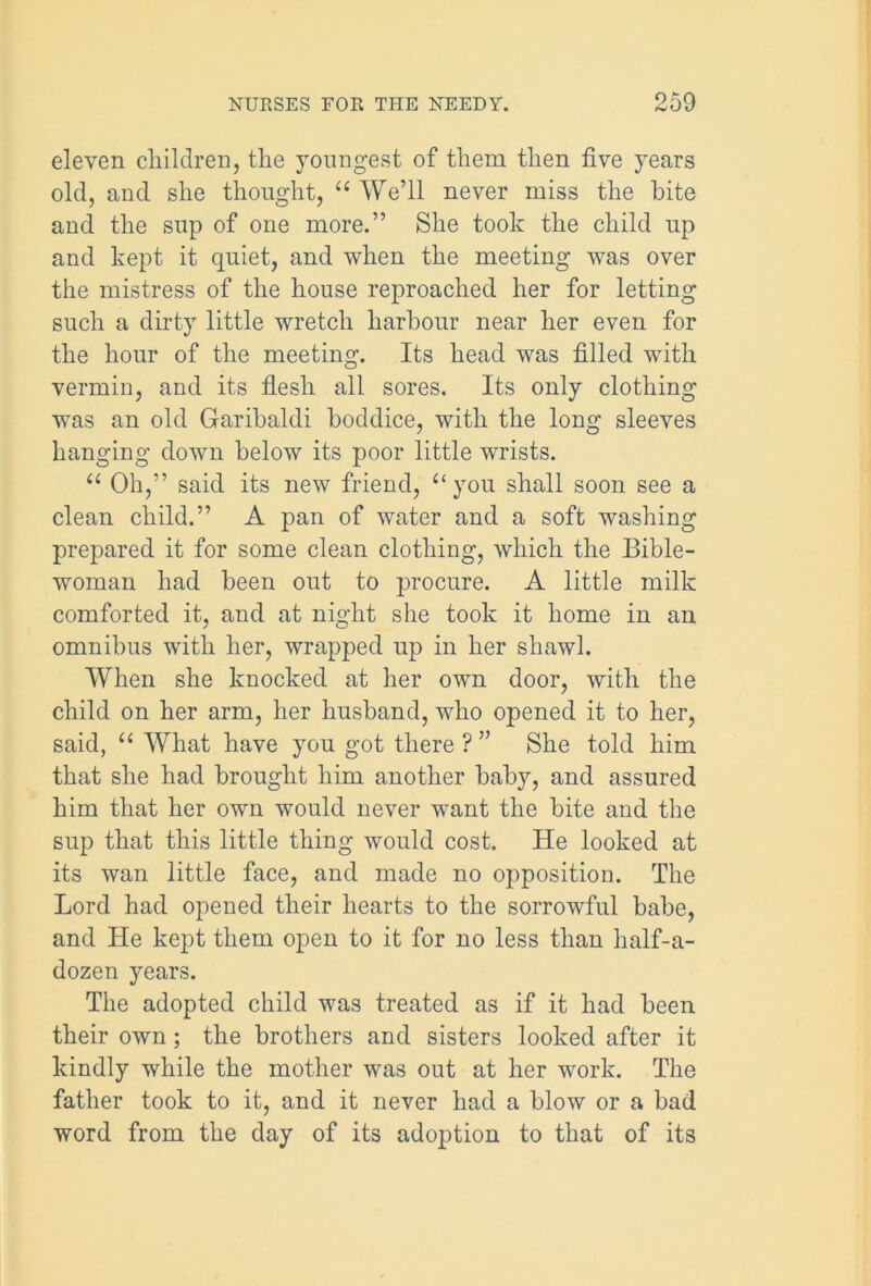 eleven children, the youngest of them then five years old, and she thought, “ We’ll never miss the bite and the sup of one more.” She took the child up and kept it quiet, and when the meeting’ was over the mistress of the house reproached her for letting such a dirty little wretch harbour near her even for the hour of the meeting. Its head was filled with vermin, and its flesh all sores. Its only clothing was an old Garibaldi boddice, with the long sleeves hanging down below its poor little wrists. u Oh,” said its new friend, “you shall soon see a clean child.” A pan of water and a soft washing prepared it for some clean clothing, which the Bible- woman had been out to procure. A little milk comforted it, and at night she took it home in an omnibus with her, wrapped up in her shawl. When she knocked at her own door, with the child on her arm, her husband, who opened it to her, said, “ What have you got there ? ” She told him that she had brought him another baby, and assured him that her own would never want the bite and the sup that this little thing would cost. He looked at its wan little face, and made no opposition. The Lord had opened their hearts to the sorrowful babe, and He kept them open to it for no less than half-a- dozen years. The adopted child was treated as if it had been their own; the brothers and sisters looked after it kindly while the mother was out at her work. The father took to it, and it never had a blow or a bad word from the day of its adoption to that of its