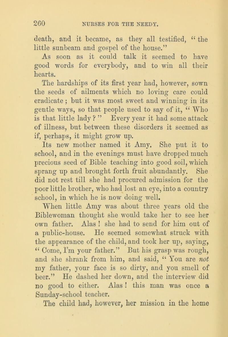 death, and it became, as they all testified, “ the little sunbeam and gospel of the house.” As soon as it could talk it seemed to have good words for everybody, and to win all their hearts. The hardships of its first year had, however, sown the seeds of ailments which no loving care could eradicate ; hut it was most sweet and winning in its gentle ways, so that people used to say of it, u Who is that little lady ? ” Every year it had some attack of illness, hut between these disorders it seemed as if, perhaps, it might grow up. Its new mother named it Amy. She put it to school, and in the evenings must have dropped much precious seed of Bible teaching into good soil, which sprang up and brought forth fruit abundantly. She did not rest till she had procured admission for the poor little brother, who had lost an eye, into a country school, in which he is now doing well. When little Amy was about three years old the Biblewoman thought she would take her to see her own father. Alas ! she had to send for him out of a public-house. He seemed somewhat struck with the appearance of the child, and took her up, saying, “ Come, I’m your father.” But his grasp was rough, and she shrank from him, and said, “ You are not my father, your face is so dirty, and you smell of beer.” He dashed her down, and the interview did no good to either. Alas ! this man was once a Sunday-school teacher. The child had, however, her mission in the home
