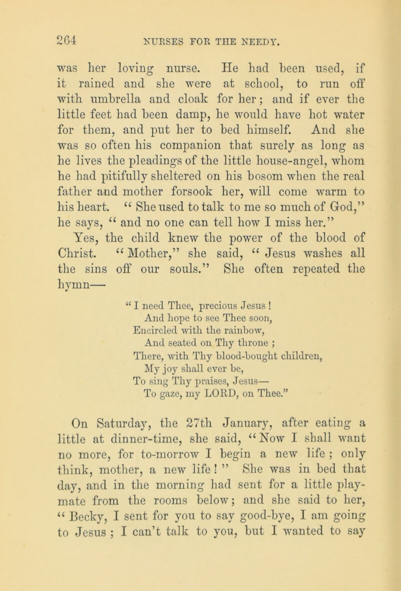 was her loving nurse. He had been used, if it rained and she were at school, to run off with umbrella and cloak for her; and if ever the little feet had been damp, he would have hot water for them, and put her to bed himself. And she was so often his companion that surely as long as he lives the pleadings of the little house-angel, whom he had pitifully sheltered on his bosom when the real father and mother forsook her, will come warm to his heart. “ She used to talk to me so much of God,” he says, “ and no one can tell how I miss her.” Yes, the child knew the power of the blood of Christ. u Mother,” she said, “ Jesus washes all the sins off our souls.” She often repeated the hymn— “ I need Tliee, precious Jesus ! And hope to see Thee soon, Encircled with the rainbow, And seated on Thy throne ; There, with Thy blood-bought children, My joy shall ever be, To sing Thy praises, Jesus— To gaze, my LORD, on Thee.” On Saturday, the 27th January, after eating a little at dinner-time, she said, u Now I shall want no more, for to-morrow I begin a new life ; only think, mother, a new life ! ” She was in bed that day, and in the morning had sent for a little play- mate from the rooms below; and she said to her, “ Becky, I sent for you to say good-bye, I am going to Jesus ; I can’t talk to you, but I wanted to say