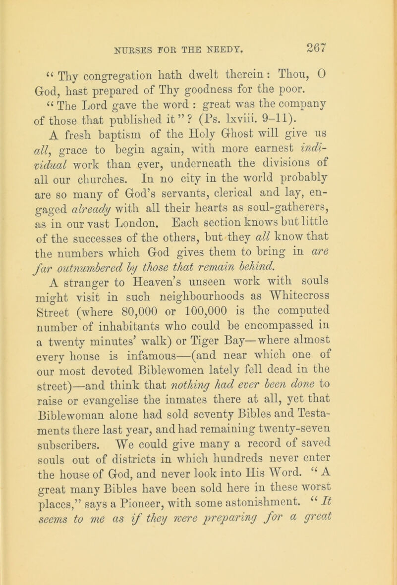 u Tliy congregation hath dwelt therein: Thou, 0 God, hast prepared of Thy goodness for the poor. u The Lord gave the word : great was the company of those that published it”? (Ps. lxviii. 9-11). A fresh baptism of the Holy Ghost will give us all, grace to begin again, with more earnest indi- vidual work than ever, underneath the divisions of all our churches. In no city in the world probably are so many of God’s servants, clerical and lay, en- gaged already with all their hearts as soul-gatherers, as in our vast London. Each section knows but little of the successes of the others, but they all know that the numbers which God gives them to bring in are far outnumbered by those that remain behind. A stranger to Heaven’s unseen work with souls might visit in such neighbourhoods as Whitecross Street (where 80,000 or 100,000 is the computed number of inhabitants who could be encompassed in a twenty minutes’ walk) or Tiger Bay—where almost every house is infamous—(and near which one of our most devoted Biblewomen lately fell dead in the street)—and think that nothing had ever been done to raise or evangelise the inmates there at all, yet that Biblewoman alone had sold seventy Bibles and Testa- ments there last year, and had remaining twenty-seven subscribers. We could give many a record of saved souls out of districts in which hundreds never enter the house of God, and never look into His Word. “ A great many Bibles have been sold here in these worst places,” says a Pioneer, with some astonishment. “ It seems to me as if they rcere preparing for a great