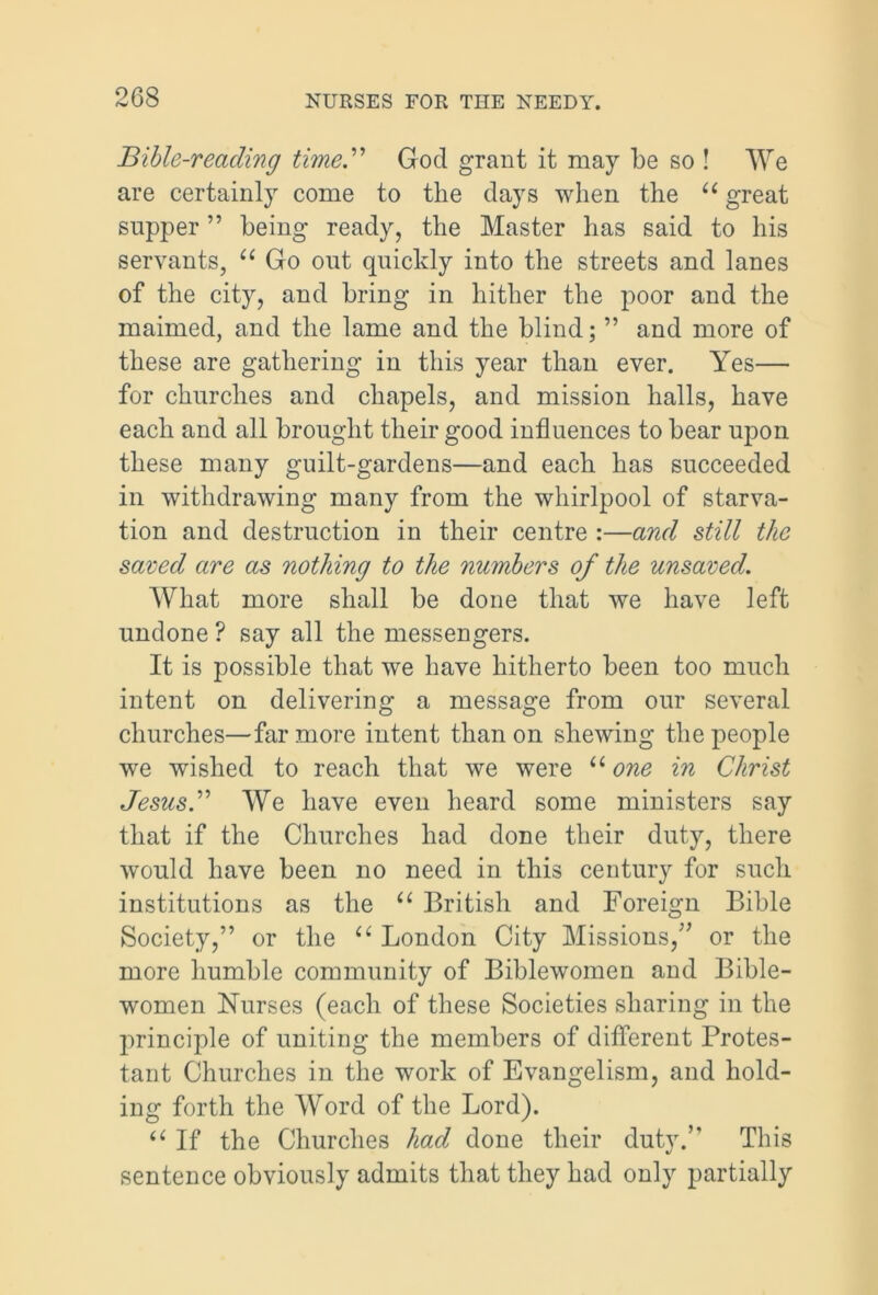 Bible-reading time.” God grant it may be so ! We are certainly come to the days when the u great supper ” being ready, the Master has said to his servants, “ Go out quickly into the streets and lanes of the city, and bring in hither the poor and the maimed, and the lame and the blind; ” and more of these are gathering in this year than ever. Yes— for churches and chapels, and mission halls, have each and all brought their good influences to bear upon these many guilt-gardens—and each has succeeded in withdrawing many from the whirlpool of starva- tion and destruction in their centre :—and still the saved are as nothing to the numbers of the unsaved. What more shall be done that we have left undone ? say all the messengers. It is possible that we have hitherto been too much intent on delivering a message from our several churches—far more intent than on shewing the people we wished to reach that we were “ one in Christ Jesus.” We have even heard some ministers say that if the Churches had done their duty, there would have been no need in this century for such institutions as the u British and Foreign Bible Society,” or the “ London City Missions,” or the more humble community of Biblewomen and Bible- women Nurses (each of these Societies sharing in the principle of uniting the members of different Protes- tant Churches in the work of Evangelism, and hold- ing forth the Word of the Lord). “ If the Churches had done their duty.” This sentence obviously admits that they had only partially
