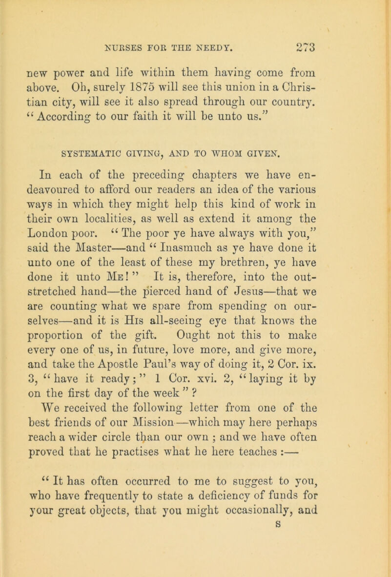 Dew power and life within them having come from above. Oh, surely 1875 will see this union in a Chris- tian city, will see it also spread through our country. u According to our faith it will be unto us/’ SYSTEMATIC GIVING, AND TO WHOM GIVEN. In each of the preceding chapters we have en- deavoured to afford our readers an idea of the various ways in which they might help this kind of work in their own localities, as well as extend it among the London poor. “ The poor ye have always with you,” said the Master—and “ Inasmuch as ye have done it unto one of the least of these my brethren, ye have done it unto Me ! ” It is, therefore, into the out- stretched hand—the pierced hand of Jesus—that we are counting what we spare from spending on our- selves—and it is His all-seeing eye that knows the proportion of the gift. Ought not this to make every one of us, in future, love more, and give more, and take the Apostle Paul’s way of doing it, 2 Cor. ix. 3, “ have it ready;” 1 Cor. xvi. 2, “laying it by on the first day of the week ” ? We received the following letter from one of the best friends of our Mission—which may here perhaps reach a wider circle than our own ; and we have often proved that he practises what he here teaches :— “ It has often occurred to me to suggest to you, who have frequently to state a deficiency of funds for your great objects, that you might occasionally, and s