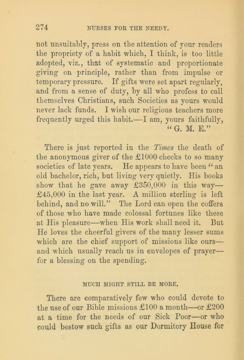 not unsuitably, press on the attention of your readers the propriety of a habit which, I think, is too little adopted, viz., that of systematic and proportionate giving on principle, rather than from impulse or temporary pressure. If gifts were set apart regularly, and from a sense of duty, by all who profess to call themselves Christians, such Societies as yours would never lack funds. I wish our religious teachers more frequently urged this habit.—I am, yours faithfully, “ a. M. E.” There is just reported in the Times the death of the anonymous giver of the £1000 checks to so many societies of late years. He appears to have been u an old bachelor, rich, but living very quietly. His books show that he gave away £350,000 in this way— £45,000 in the last year. A million sterling is left behind, and no will.” The Lord can open the coffers of those who have made colossal fortunes like these at His pleasure—when His work shall need it. But He loves the cheerful givers of the many lesser sums wdiicli are the chief support of missions like ours— and which usually reach us in envelopes of prayer— for a blessing on the spending. MUCH MIGHT STILL BE MORE. There are comparatively few who could devote to the use of our Bible missions £100 a month—or £200 at a time for the needs of our Sick Poor—or who could bestow such gifts as our Dormitory House for