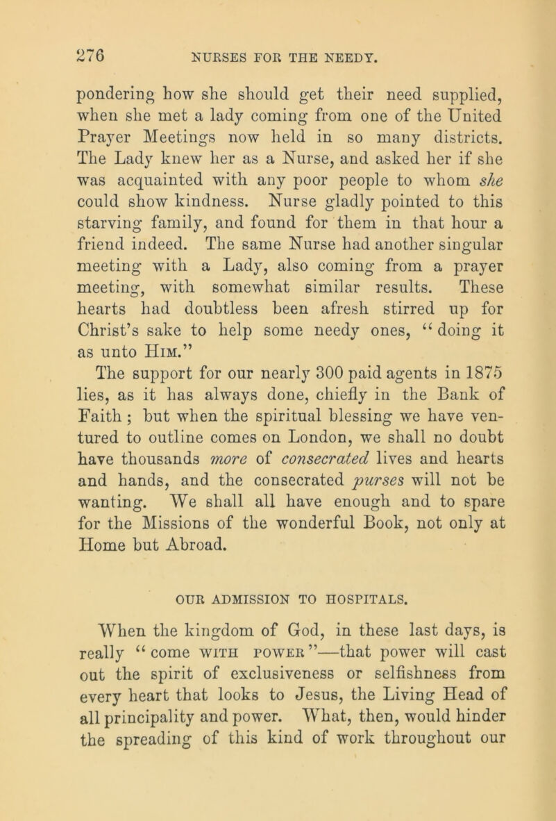 pondering how she should get their need supplied, when she met a lady coming from one of the United Prayer Meetings now held in so many districts. The Lady knew her as a Nurse, and asked her if she was acquainted with any poor people to whom she could show kindness. Nurse gladly pointed to this starving family, and found for them in that hour a friend indeed. The same Nurse had another singular meeting with a Lady, also coming from a prayer meeting, with somewhat similar results. These hearts had doubtless been afresh stirred up for Christ’s sake to help some needy ones, “ doing it as unto Him.” The support for our nearly 300 paid agents in 1875 lies, as it has always done, chiefly in the Bank of Faith ; but when the spiritual blessing we have ven- tured to outline comes on London, we shall no doubt have thousands more of consecrated lives and hearts and hands, and the consecrated ■purses will not be wanting. We shall all have enough and to spare for the Missions of the wonderful Book, not only at Home but Abroad. OUR ADMISSION TO HOSPITALS. When the kingdom of God, in these last days, is really u come with power”—that power will cast out the spirit of exclusiveness or selfishness from every heart that looks to Jesus, the Living Head of all principality and power. What, then, would hinder the spreading of this kind of work throughout our