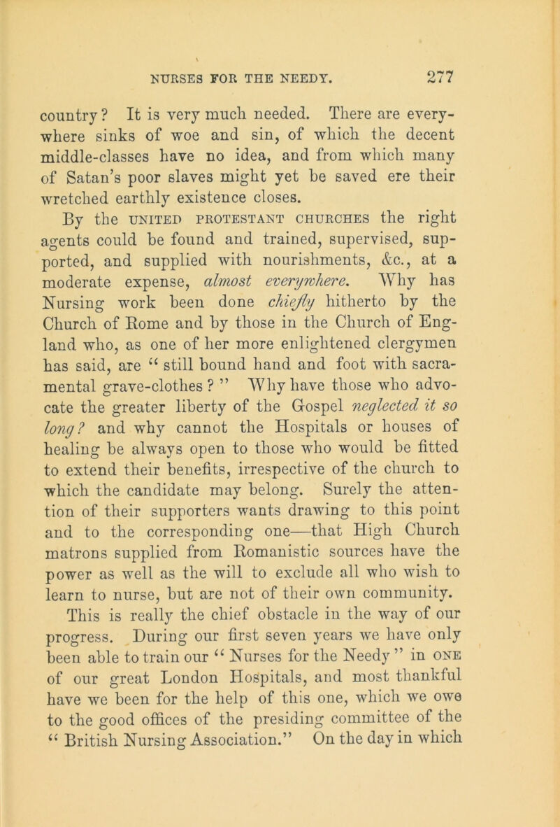 country? It is very mucli needed. There are every- where sinks of woe and sin, of which the decent middle-classes have no idea, and from which many of Satan’s poor slaves might yet be saved ere their wretched earthly existence closes. By the united Protestant churches the right agents could be found and trained, supervised, sup- ported, and supplied with nourishments, &c., at a moderate expense, almost everywhere. Why has Nursing work been done chiefly hitherto by the Church of Borne and by those in the Church of Eng- land who, as one of her more enlightened clergymen has said, are u still bound hand and foot with sacra- mental grave-clothes ? ” Why have those who advo- cate the greater liberty of the Gospel neglected it so long? and why cannot the Hospitals or houses of healing be always open to those who would be fitted to extend their benefits, irrespective of the church to which the candidate may belong. Surely the atten- tion of their supporters wants drawing to this point and to the corresponding one—that High Church matrons supplied from Bomanistic sources have the power as well as the will to exclude all who wish to learn to nurse, but are not of their own community. This is really the chief obstacle in the way of our progress. During our first seven years we have only been able to train our “ Nurses for the Needy ” in one of our great London Hospitals, and most thankful have we been for the help of this one, which we owe to the good offices of the presiding committee of the u British Nursing Association.” On the day in which