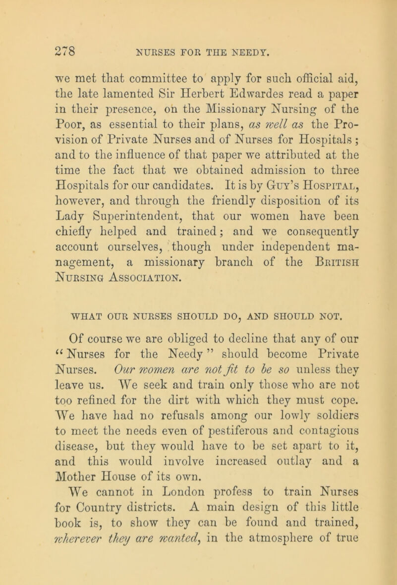 we met that committee to apply for such official aid, the late lamented Sir Herbert Edwardes read a paper in their presence, on the Missionary Nursing of the Poor, as essential to their plans, as well as the Pro- vision of Private Nurses and of Nurses for Hospitals ; and to the influence of that paper we attributed at the time the fact that we obtained admission to three Hospitals for our candidates. It is by Guy’s Hospital, however, and through the friendly disposition of its Lady Superintendent, that our women have been chiefly helped and trained; and we consequently account ourselves, though under independent ma- nagement, a missionary branch of the British Nursing Association. WHAT OUR NURSES SHOULD DO, AND SHOULD NOT. Of course we are obliged to decline that any of our u Nurses for the Needy ” should become Private Nurses. Our women are not Jit to be so unless they leave us. We seek and train only those who are not too refined for the dirt with which they must cope. We have had no refusals among our lowly soldiers to meet the needs even of pestiferous and contagious disease, but they would have to be set apart to it, and this would involve increased outlay and a Mother House of its own. We cannot in London profess to train Nurses for Country districts. A main design of this little book is, to show they can be found and trained, wherever they are wanted, in the atmosphere of true