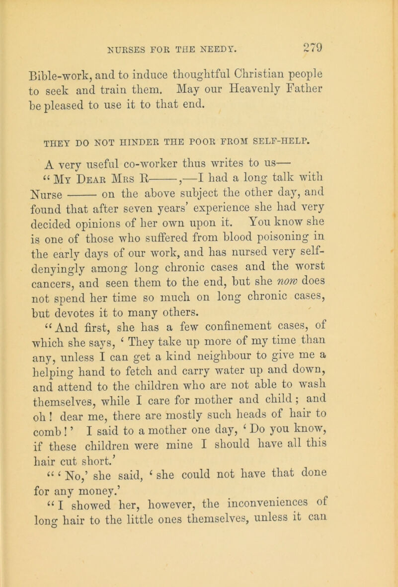 Bible-work, and to induce thoughtful Christian people to seek and train them. May our Heavenly Father be pleased to use it to that end. THEY DO NOT HINDER THE POOR FROM SELF-HELP. A very useful co-worker thus writes to us— “ My Dear Mrs R ,—I had a long talk with Rurse on the above subject the other day, and found that after seven years’ experience she had very decided opinions of her own upon it. You know she is one of those who suffered from blood poisoning in the early days of our work, and has nursed very self- denyingly among long chronic cases and the worst cancers, and seen them to the end, but she now does not spend her time so much on long chronic cases, but devotes it to many others. u And first, she has a few confinement cases, of which she says, 1 They take up more of my time than any, unless I can get a kind neighbour to give me a helping hand to fetch and carry water up and down, and attend to the children who are not able to wash themselves, while I care for mother and child; and oh! dear me, there are mostly such heads of hair to comb! ’ I said to a mother one day, 4 Do you know, if these children were mine I should have all this hair cut short.’ il i No,’ she said, 6 she could not have that done for any money.’ u I showed her, however, the inconveniences of long hair to the little ones themselves, unless it can