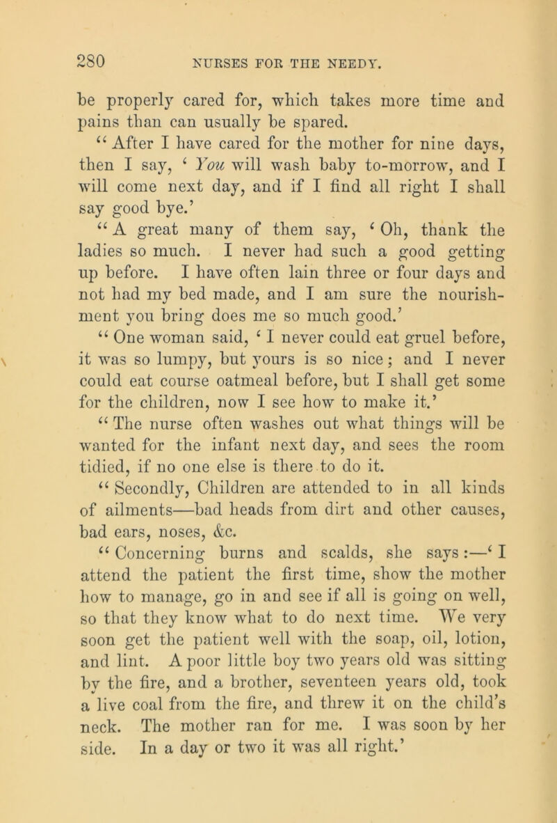 be properly cared for, which takes more time and pains than can usually be spared. u After I have cared for the mother for nine days, then I say, 6 You will wash baby to-morrow, and I will come next day, and if I find all right I shall say good bye.’ “ A great many of them say, ‘ Oh, thank the ladies so much. I never had such a good getting up before. I have often lain three or four days and not had my bed made, and I am sure the nourish- ment you bring does me so much good.’ “ One woman said, ‘ I never could eat gruel before, it was so lumpy, but yours is so nice; and I never could eat course oatmeal before, but I shall get some for the children, now I see how to make it.’ “ The nurse often washes out what things will be wanted for the infant next day, and sees the room tidied, if no one else is there to do it. u Secondly, Children are attended to in all kinds of ailments—bad heads from dirt and other causes, bad ears, noses, &c. “ Concerning burns and scalds, she says :—6 I attend the patient the first time, show the mother how to manage, go in and see if all is going on well, so that they know what to do next time. We very soon get the patient well with the soap, oil, lotion, and lint. A poor little boy two years old was sitting by the fire, and a brother, seventeen years old, took a live coal from the fire, and threw it on the child’s neck. The mother ran for me. I was soon by her side. In a day or two it was all right.’