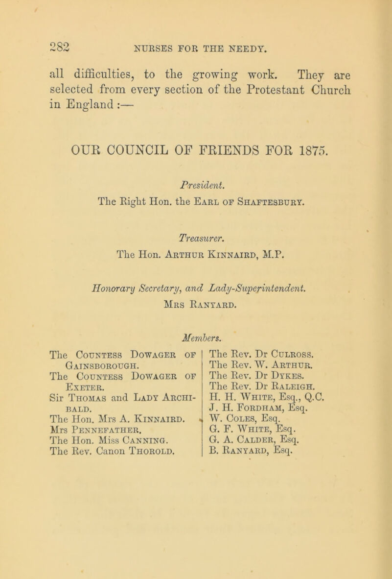 OQ9 all difficulties, to the growing work. They are selected from every section of the Protestant Church in England :— OUR COUNCIL OF FRIENDS FOR 1875. President. The Eight Hon. the Earl of Shaftesbury. Treasurer. The Hon. Arthur Kinnaird, M.P. Honorary Secretary, and Lady-Superintendent. Mrs Ranyard. Members. The Countess Dowager of Gainsborough. The Countess Dowager of Exeter. Sir Thomas and Lady Archi- bald. The Hon. Mrs A. Kinnaird. Mrs Pennefather. The Hon. Miss Canning. The Rev. Canon Thorold. The Rev. Dr Culross. The Rev. W. Arthur. The Rev. Dr Dykes. The Rev. Dr Raleigh. H. H. White, Esq., Q.C. J. H. Fordham, Esq. « W. Coles, Esq. G. F. White, Esq. G. A. Calder, Esq. B. Ranyard, Esq.