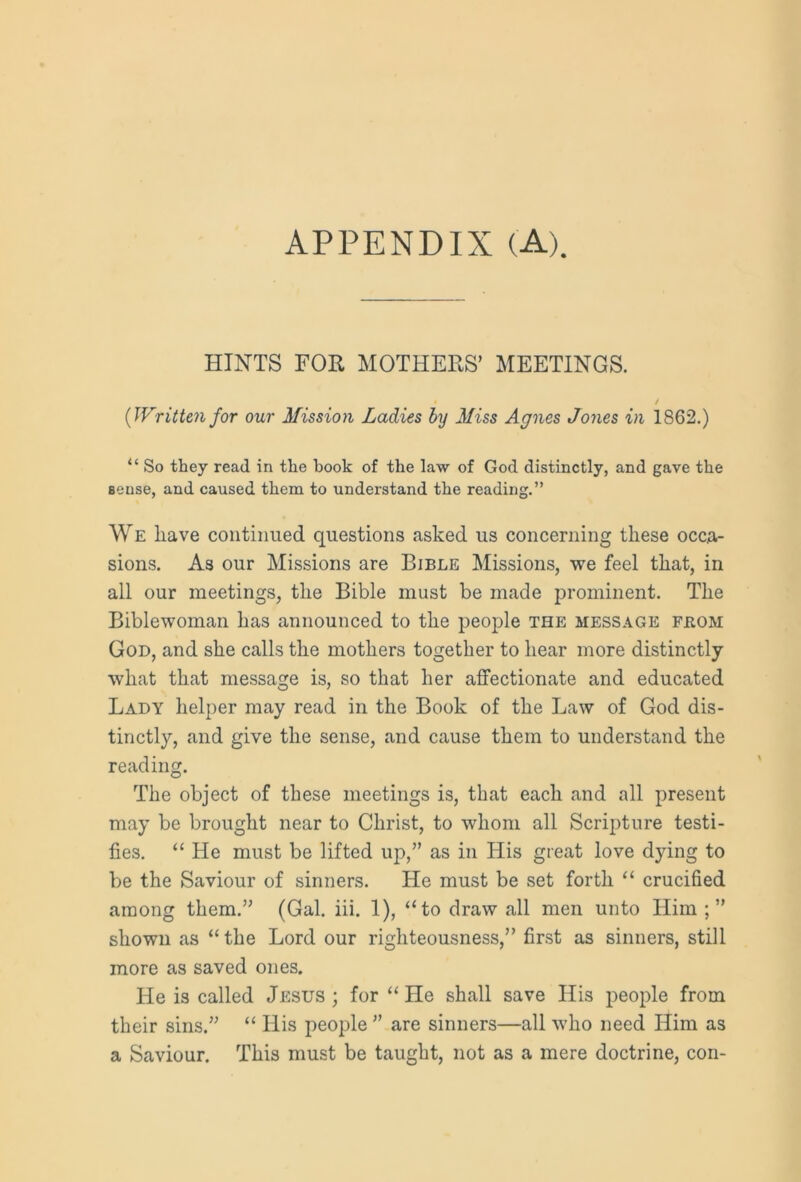 APPENDIX (A). HINTS FOR MOTHERS’ MEETINGS. {Written for our Mission Ladies by Miss Agnes Jones in 1862.) “ So they read in the hook of the law of God distinctly, and gave the Bense, and caused them to understand the reading.” We have continued questions asked us concerning these occa- sions. As our Missions are Bible Missions, we feel that, in all our meetings, the Bible must be made prominent. The Biblewoman has announced to the people the message feom God, and she calls the mothers together to hear more distinctly what that message is, so that her affectionate and educated Lady helper may read in the Book of the Law of God dis- tinctly, and give the sense, and cause them to understand the reading. The object of these meetings is, that each and all present may be brought near to Christ, to whom all Scripture testi- fies. “ He must be lifted up,” as in His great love dying to be the Saviour of sinners. He must be set forth “ crucified among them.” (Gal. iii. 1), “to draw all men unto Him shown as “the Lord our righteousness,” first as sinners, still more as saved ones. He is called Jesus ; for “ He shall save His people from their sins.” “ His people ” are sinners—all who need Him as a Saviour. This must be taught, not as a mere doctrine, con-