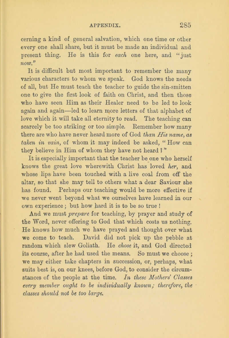 cerning a kind of general salvation, which one time or other every one shall share, but it must be made an individual and present thing. He is this for each one here, and “just now” It is difficult but most important to remember the many various characters to whom we speak. God knows the needs of all, but He must teach the teacher to guide the sin-smitten one to give the first look of faith on Christ, and then those who have seen Him as their Healer need to be led to look again and again—led to learn more letters of that alphabet of love which it will take all eternity to read. The teaching can scarcely be too striking or too simple. Remember how many there are who have never heard more of God than Mis name, as taken in vain, of whom it may indeed be asked, “ How can they believe in Him of whom they have not heard 1 ” It is especially important that the teacher be one who herself knows the great love wherewith Christ has loved her, and whose lips have been touched with a live coal from off the altar, so that she may tell to others what a dear Saviour she has found. Perhaps our teaching would be more effective if we never went beyond what we ourselves have learned in our own experience; but how hard it is to be so true ! And we must prepare for teaching, by prayer and study of the Word, never offering to God that which costs us nothing. He knows how much we have prayed and thought over what we come to teach. David did not pick up the pebble at random which slew Goliath. He chose it, and God directed its course, after he had used the means. So must we choose; we may either take chapters in succession, or, perhaps, what suits best is, on our knees, before God, to consider the circum- stances of the people at the time. In these Mothers Classes every member ought to be individually known; therefore, the classes should not be too large.