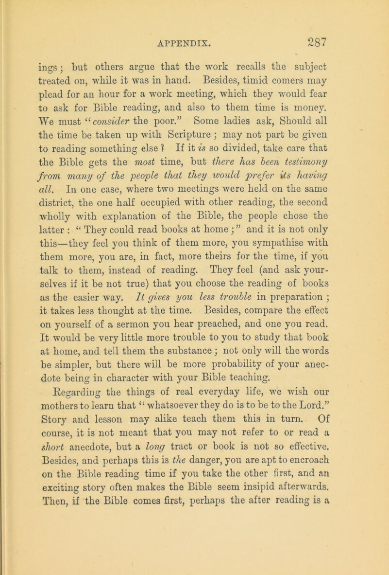 ings; but others argue that the work recalls the subject treated on, while it was in hand. Besides, timid comers may plead for an hour for a work meeting, which they would fear to ask for Bible reading, and also to them time is money. We must “ consider the poor.” Some ladies ask, Should all the time be taken up with Scripture ; may not part be given to reading something else ? If it is so divided, take care that the Bible gets the most time, but there has been testimony from many of the people that they would prefer its having all. In one case, where two meetings were held on the same district, the one half occupied with other reading, the second wholly with explanation of the Bible, the people chose the latter : “ They could read books at home ; ” and it is not only this—they feel you think of them more, you sympathise with them more, you are, in fact, more theirs for the time, if you talk to them, instead of reading. They feel (and ask your- selves if it be not true) that you choose the reading of books as the easier way. It gives you less trouble in preparation ; it takes less thought at the time. Besides, compare the effect on yourself of a sermon you hear preached, and one you read. It would be very little more trouble to you to study that book at home, and tell them the substance; not only will the words be simpler, but there will be more probability of your anec- dote being in character with your Bible teaching. Begarding the things of real everyday life, we wish our mothers to learn that “ whatsoever they do is to be to the Lord.” Story and lesson may alike teach them this in turn. Of course, it is not meant that you may not refer to or read a short anecdote, but a long tract or book is not so effective. Besides, and perhaps this is the danger, you are apt to encroach on the Bible reading time if you take the other first, and an exciting story often makes the Bible seem insipid afterwards. Then, if the Bible comes first, perhaps the after reading is a