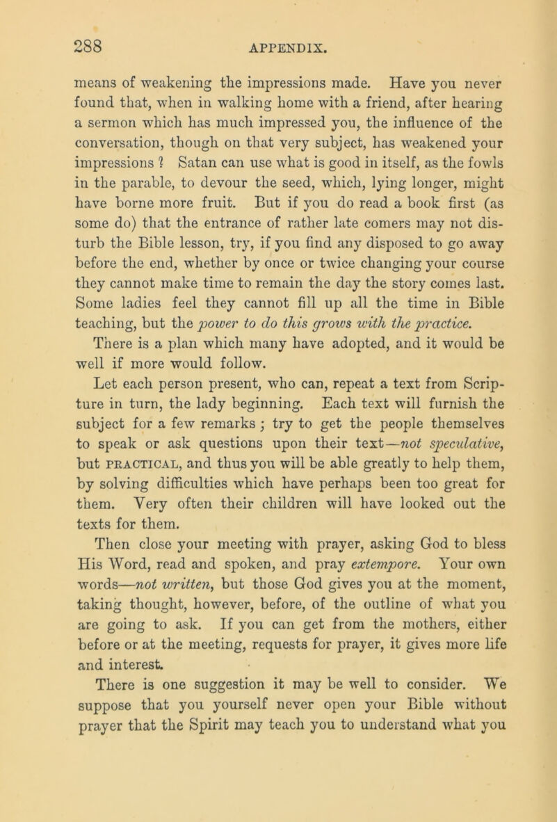 means of weakening tlie impressions made. Have you never found that, when in walking home with a friend, after hearing a sermon which has much impressed you, the influence of the conversation, though on that very subject, has weakened your impressions 1 Satan can use what is good in itself, as the fowls in the parable, to devour the seed, which, lying longer, might have borne more fruit. But if you do read a book first (as some do) that the entrance of rather late comers may not dis- turb the Bible lesson, try, if you find any disposed to go away before the end, whether by once or twice changing your course they cannot make time to remain the day the story comes last. Some ladies feel they cannot fill up all the time in Bible teaching, but the power to do this grows with the practice. There is a plan which many have adopted, and it would be well if more would follow. Let each person present, who can, repeat a text from Scrip- ture in turn, the lady beginning. Each text will furnish the subject for a few remarks ; try to get the people themselves to speak or ask questions upon their text—not speadative, but practical, and thus you will be able greatly to help them, by solving difficulties which have perhaps been too great for them. Very often their children will have looked out the texts for them. Then close your meeting with prayer, asking God to bless His Word, read and spoken, and pray extempore. Your own words—not written, but those God gives you at the moment, taking thought, however, before, of the outline of what you are going to ask. If you can get from the mothers, either before or at the meeting, requests for prayer, it gives more life and interest. There i3 one suggestion it may be well to consider. We suppose that you yourself never open your Bible without prayer that the Spirit may teach you to understand what you