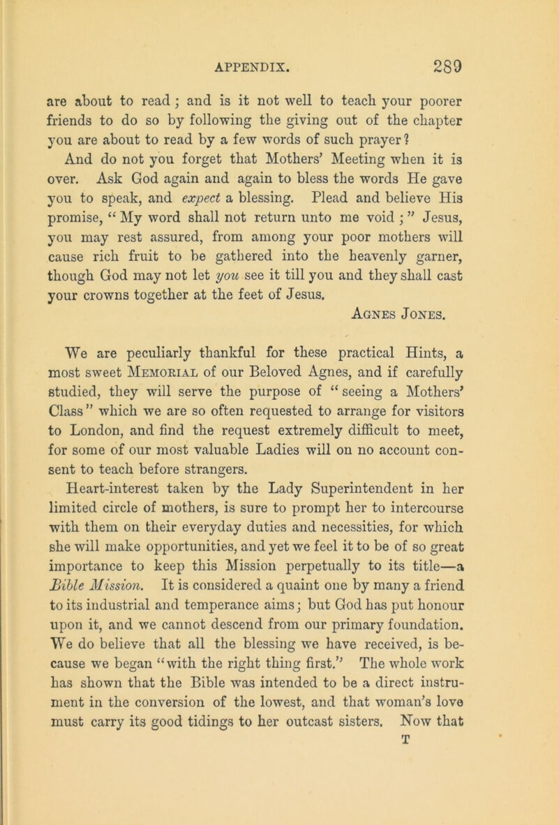 are about to read ; and is it not well to teach your poorer friends to do so by following the giving out of the chapter you are about to read by a few words of such prayer ? And do not you forget that Mothers’ Meeting when it is over. Ask God again and again to bless the words He gave you to speak, and expect a blessing. Plead and believe His promise, “My word shall not return unto me void ; ” Jesus, you may rest assured, from among your poor mothers will cause rich fruit to be gathered into the heavenly garner, though God may not let you see it till you and they shall cast your crowns together at the feet of Jesus. Agnes Jones. We are peculiarly thankful for these practical Hints, a most sweet Memorial of our Beloved Agnes, and if carefully studied, they will serve the purpose of “ seeing a Mothers’ Class” which we are so often requested to arrange for visitors to London, and find the request extremely difficult to meet, for some of our most valuable Ladies will on no account con- sent to teach before strangers. Heart-interest taken by the Lady Superintendent in her limited circle of mothers, is sure to prompt her to intercourse with them on their everyday duties and necessities, for which she will make opportunities, and yet we feel it to be of so great importance to keep this Mission perpetually to its title—a Bible Mission. It is considered a quaint one by many a friend to its industrial and temperance aims; but God has put honour upon it, and we cannot descend from our primary foundation. We do believe that all the blessing we have received, is be- cause we began “with the right thing first.’’ The whole work has shown that the Bible was intended to be a direct instru- ment in the conversion of the lowest, and that woman’s love must carry its good tidings to her outcast sisters. Now that T