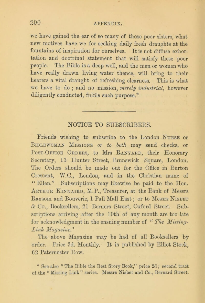we have gained the ear of so many of those poor sisters, what new motives have we for seeking daily fresh draughts at the fountains of inspiration for ourselves. It is not diffuse exhor- tation and doctrinal statement that will satisfy these poor people. The Bible is a deep well, and the men or women who have really drawn living water thence, will bring to their hearers a vital draught of refreshing clearness. This is what we have to do ; and no mission, merely industrial, however diligently conducted, fulfils such purpose.* NOTICE TO SUBSCRIBERS. Friends wishing to subscribe to the London Nurse or Bible woman Missions or to both may send checks, or Post-Office Orders, to Mrs Ranyard, their Honorary Secretary, 13 Hunter Street, Brunswick Square, London. The Orders should be made out for the Office in Burton Crescent, W.C., London, and in the Christian name of “ Ellen.” Subscriptions may likewise be paid to the Hon. Arthur Kinnaird, M.P., Treasurer, at the Bank of Messrs Ransom and Bouverie, 1 Pall Mall East; or to Messrs Nisbet & Co., Booksellers, 21 Berners Street, Oxford Street. Sub- scriptions arriving after the 10th of any month are too late for acknowledgment in the ensuing number of “ The Missing- Linlc Magazine.” The above Magazine may be had of all Booksellers by order. Price 3d. Monthly. It is published by Elliot Stock, 62 Paternoster Row. * See also “ The Bible the Best Story Book,” price 2d ; second tract of the “ Missing Link” series. Messrs Nisbet and Co., Bernard Street.