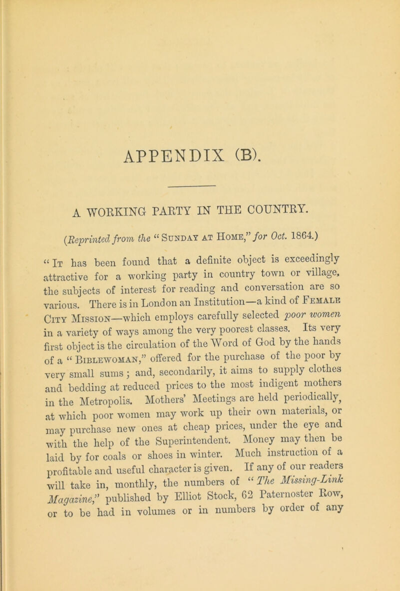 A WORKING PARTY IN THE COUNTRY. (Reprinted from the “ Sunday at Home,”/<”• Oct. 1864.) “ It has been found that a definite object is exceedingly attractive for a working party in country town or village, the subjects of interest for reading and conversation are so various. There is in Lond on an Institution—a kind of Female City Mission—which employs carefully selected poor women in a variety of ways among the very poorest classes. Its very first object is the circulation of the Word of God by the hands of a “ Bible'WOMAN,” offered for the purchase of the poor by very small sums 3 and, secondarily, it aims to supply clothes and bedding at reduced prices to the most indigent mothers in the Metropolis. Mothers’ Meetings are held periodically, at which poor women may work up their own materials, or may purchase new ones at cheap prices, under the eye and with the help of the Superintendent. Money may then be laid by for coals or shoes in winter. Much instruction of a profitable and useful character is given. If any of our readers will take in, monthly, the numbers of “ The Missing-Link Magazine,.? published by Elliot Stock, 62 Paternoster Row, or to be had in volumes or in numbers by order of any