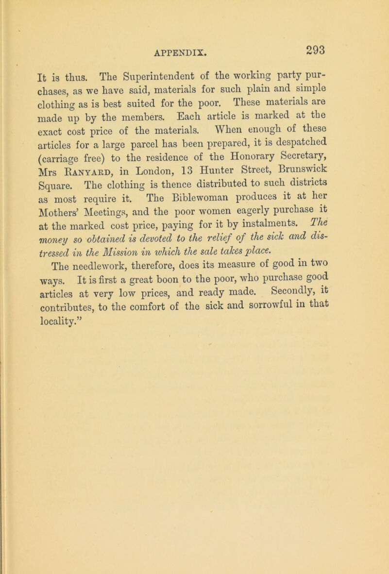 It is thus. The Superintendent of the working party pur- chases, as we have said, materials for such plain and simple clothing as is best suited for the poor. These materials are made up by the members. Each article is marked at the exact cost price of the materials. When enough of these articles for a large parcel has been prepared, it is despatched (carriage free) to the residence of the Honorary Secretary, Mrs Ranyard, in London, 13 Hunter Street, Brunswick Square. The clothing is thence distributed to such districts as most require it. The Biblewoman produces it at her Mothers’ Meetings, and the poor women eagerly purchase it at the marked cost price, paying for it by instalments. The money so obtained is devoted to the relief of the sick and dis- tressed in the Mission in which the sale takes place. The needlework, therefore, does its measure of good in two ways. It is first a great boon to the poor, who purchase good articles at very low prices, and ready made. Secondly, it contributes, to the comfort of the sick and sorrowful in that locality.”