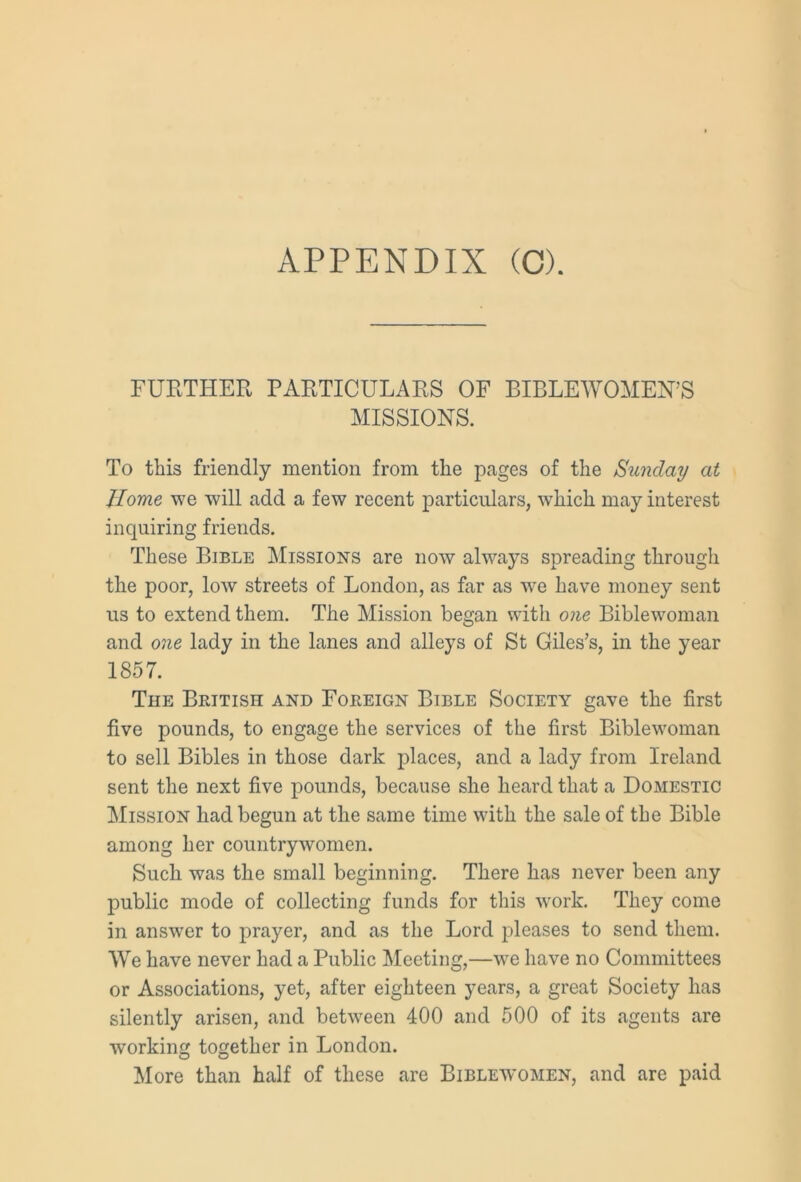 FURTHER PARTICULARS OF BIBLEWOMEN’S MISSIONS. To this friendly mention from the pages of the Sunday at Home we will add a few recent particulars, which may interest inquiring friends. These Bible Missions are now always spreading through the poor, low streets of London, as far as we have money sent us to extend them. The Mission began with one Biblewoman and one lady in the lanes and alleys of St Giles’s, in the year 1857. The British and Foreign Bible Society gave the first five pounds, to engage the services of the first Biblewoman to sell Bibles in those dark places, and a lady from Ireland sent the next five pounds, because she heard that a Domestic Mission had begun at the same time with the sale of the Bible among her countrywomen. Such was the small beginning. There has never been any public mode of collecting funds for this work. They come in answer to prayer, and as the Lord pleases to send them. We have never had a Public Meeting,—we have no Committees or Associations, yet, after eighteen years, a great Society has silently arisen, and between 400 and 500 of its agents are working together in London. More than half of these are Biblewomen, and are paid