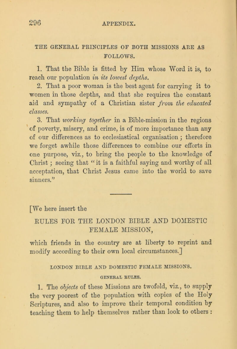 THE GENERAL PRINCIPLES OF BOTH MISSIONS ARE AS FOLLOWS. 1. That the Bible is fitted by Him whose Word it is, to reach our population in its loivest depths. 2. That a poor woman is the best agent for carrying it to women in those depths, and that she requires the constant aid and sympathy of a Christian sister from the educated classes. 3. That worlcing together in a Bible-mission in the regions of poverty, misery, and crime, is of more importance than any of our differences as to ecclesiastical organisation ; therefore we forget awhile those differences to combine our efforts in one purpose, viz., to bring the people to the knowledge of Christ; seeing that “ it is a faithful saying and worthy of all acceptation, that Christ Jesus came into the world to save sinners.” [We here insert the RULES FOR THE LONDON BIBLE AND DOMESTIC FEMALE MISSION, which friends in the country are at liberty to reprint and modify according to their own local circumstances.] LONDON BIBLE AND DOMESTIC FEMALE MISSIONS. GENERAL RULES. 1. The objects of these Missions are twofold, viz., to supply the very poorest of the population with copies of the Holy Scriptures, and also to improve their temporal condition by teaching them to help themselves rather than look to others :