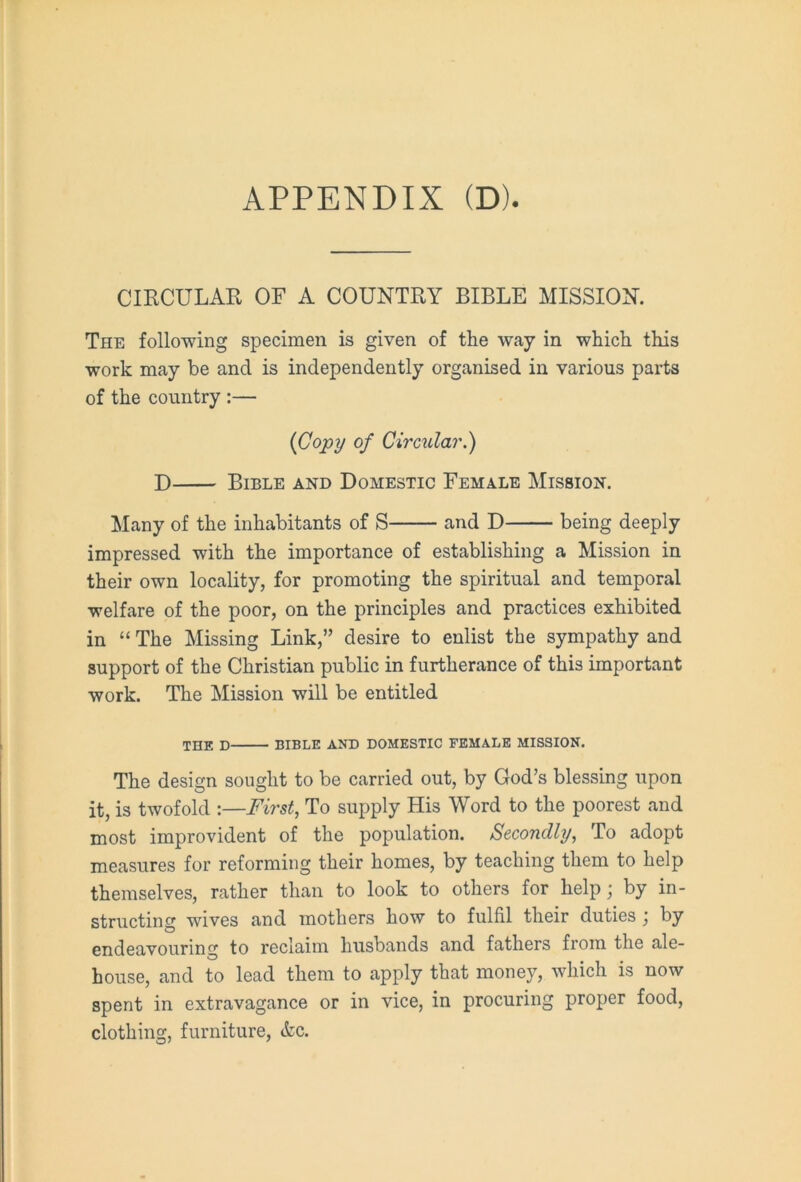 CIRCULAR OF A COUNTRY BIBLE MISSION. The following specimen is given of the way in which this work may be and is independently organised in various parts of the country :— {Copy of Circular.) D Bible and Domestic Female Mission. Many of the inhabitants of S and D being deeply impressed with the importance of establishing a Mission in their own locality, for promoting the spiritual and temporal welfare of the poor, on the principles and practices exhibited in “ The Missing Link,” desire to enlist the sympathy and support of the Christian public in furtherance of this important work. The Mission will be entitled THE D BIBLE AND DOMESTIC FEMALE MISSION. The design sought to be carried out, by God’s blessing upon it, is twofold :—First, To supply His Word to the poorest and most improvident of the population. Secondly, To adopt measures for reforming their homes, by teaching them to help themselves, rather than to look to others for help; by in- structing wives and mothers how to fulfil their duties j by endeavouring to reclaim husbands and fathers from the ale- house, and to lead them to apply that money, which is now spent in extravagance or in vice, in procuring proper food, clothing, furniture, <kc.