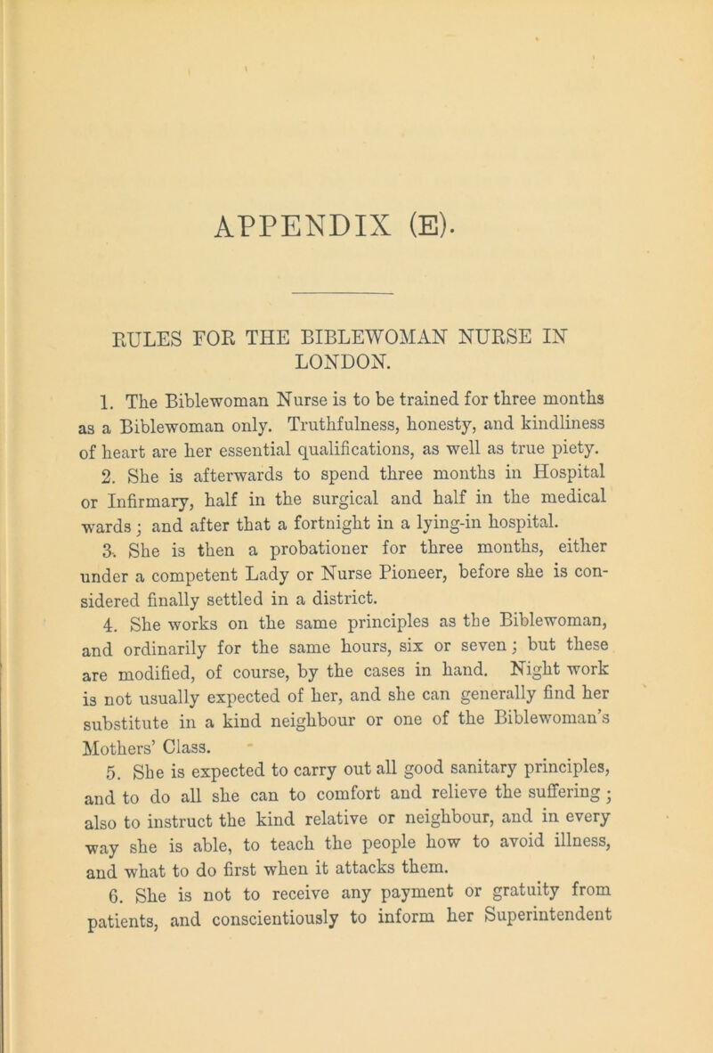 EULES FOE THE BIBLE WOMAN NUESE IN LONDON. 1. The Bible woman Nurse is to be trained for three months as a Biblewoman only. Truthfulness, honesty, and kindliness of heart are her essential qualifications, as well as true piety. 2. She is afterwards to spend three months in Hospital or Infirmary, half in the surgical and half in the medical wards; and after that a fortnight in a lying-in hospital. 3-. She is then a probationer for three months, either under a competent Lady or Nurse Pioneer, before she is con- sidered finally settled in a district. 4. She works on the same principles as the Biblewoman, and ordinarily for the same hours, six or seven; but these are modified, of course, by the cases in hand. Night work is not usually expected of her, and she can generally find her substitute in a kind neighbour or one of the Biblewoman’s Mothers’ Class. 5. She is expected to carry out all good sanitary principles, and to do all she can to comfort and relieve the suffering ; also to instruct the kind relative or neighbour, and in every way she is able, to teach the people how to avoid illness, and what to do first when it attacks them. 6. She is not to receive any payment or gratuity from patients, and conscientiously to inform her Superintendent