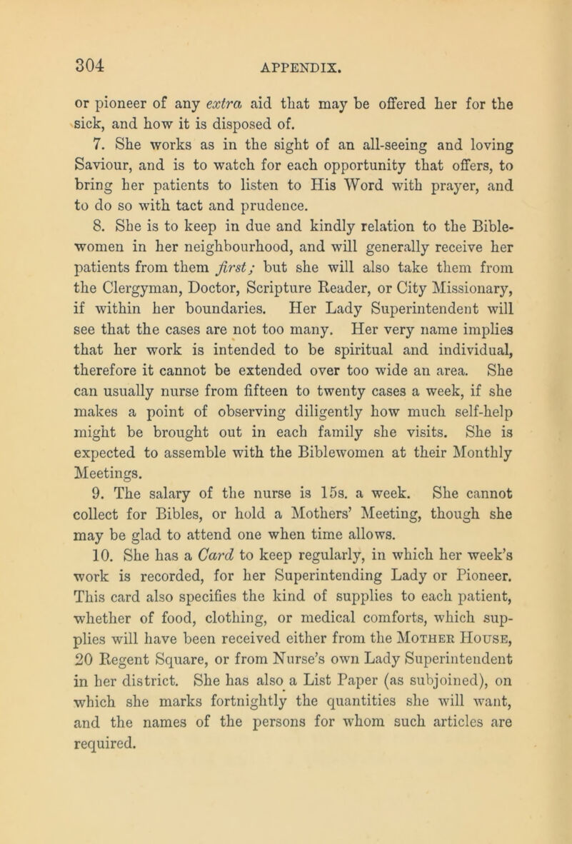 or pioneer of any extra aid that may be offered her for the sick, and how it is disposed of. 7. She works as in the sight of an all-seeing and loving Saviour, and is to watch for each opportunity that offers, to bring her patients to listen to His Word with prayer, and to do so with tact and prudence. 8. She is to keep in due and kindly relation to the Bible- women in her neighbourhood, and will generally receive her patients from them first; but she will also take them from the Clergyman, Doctor, Scripture Reader, or City Missionary, if within her boundaries. Her Lady Superintendent will see that the cases are not too many. Her very name implies that her work is intended to be spiritual and individual, therefore it cannot be extended over too wide an area. She can usually nurse from fifteen to twenty cases a week, if she makes a point of observing diligently how much self-help might be brought out in each family she visits. She is expected to assemble with the Biblewomen at their Monthly Meetings. 9. The salary of the nurse is 15s. a week. She cannot collect for Bibles, or hold a Mothers’ Meeting, though she may be glad to attend one when time allows. 10. She has a Card to keep regularly, in which her week’s work is recorded, for her Superintending Lady or Pioneer. This card also specifies the kind of supplies to each patient, whether of food, clothing, or medical comforts, which sup- plies will have been received either from the Mother House, 20 Regent Square, or from Nurse’s own Lady Superintendent in her district. She has also a List Paper (as subjoined), on which she marks fortnightly the quantities she will want, and the names of the persons for whom such articles are required.