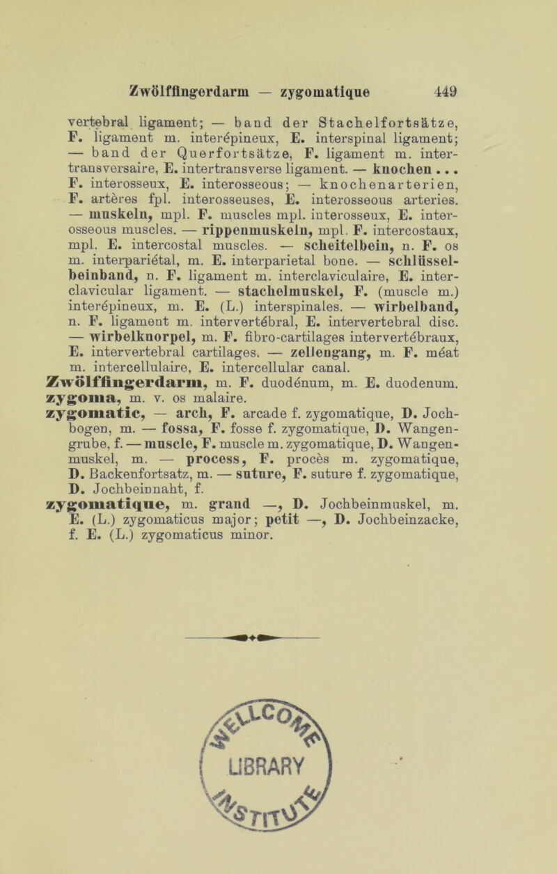 Zwttlfflngerdarm — zygomatique 149 vertebral ligament; — band der Stachelforts&tze, F. ligament m. inter^pineux, E. interspinal ligament; — band der Querforts&tze, F. ligament m. inter- transversaire, E. intertransverse ligament. — kuochen ... F. interosseux, E. interosseous; — knochenarterien, F. arteres fpl. interosseuses, E. interosseous arteries. — muskolu, mpl. F. muscles mpl. iuterosseux, E. inter- osseous muscles. — rippeumuskelu, mpl. F. intercostaux, mpl. E. intercostal muscles. — sclieitelbeiu, n. F. os m. interparietal, m. E. interparietal bone. — schlussel- beinbaud, n. F. ligament m. interclaviculaire, E. inter- clavicular ligament. — stacholmuskol, F. (muscle m.) interdpineux, m. E. (L.) interspinales. — wirbelbaud, n. F. ligament m. intervertebral, E. intervertebral disc. — wirbelkuorpel, m. F. fibro-cartilages intervertebraux, E. intervertebral cartilages. — zellengang, m. F. mdat m. intercellulaire, E. intercellular canal. Zwolffingerdarm, m. F. duodenum, m. E. duodenum, zygoma, m. v. os malaire. zygomatic, — arch, F. arcade f. zygomatique, D. Joch- bogen, m. — fossa, F. fosse f. zygomatique, D. Wangen- grube, f. — muscle, F. muscle m. zygomatique, D. Wangen- muskel, m. — process, F. procbs m. zygomatique, D. Backenfortsatz, m. — suture, F. suture f. zygomatique, D. Jocbbeinnabt, f. zygomatique, m. grand —, D. Jocbbeinmuskel, m. E. (L.) zygomaticus major; petit —, D. Jockbeinzacke, f. E. (L.) zygomaticus minor. i LIBRARY