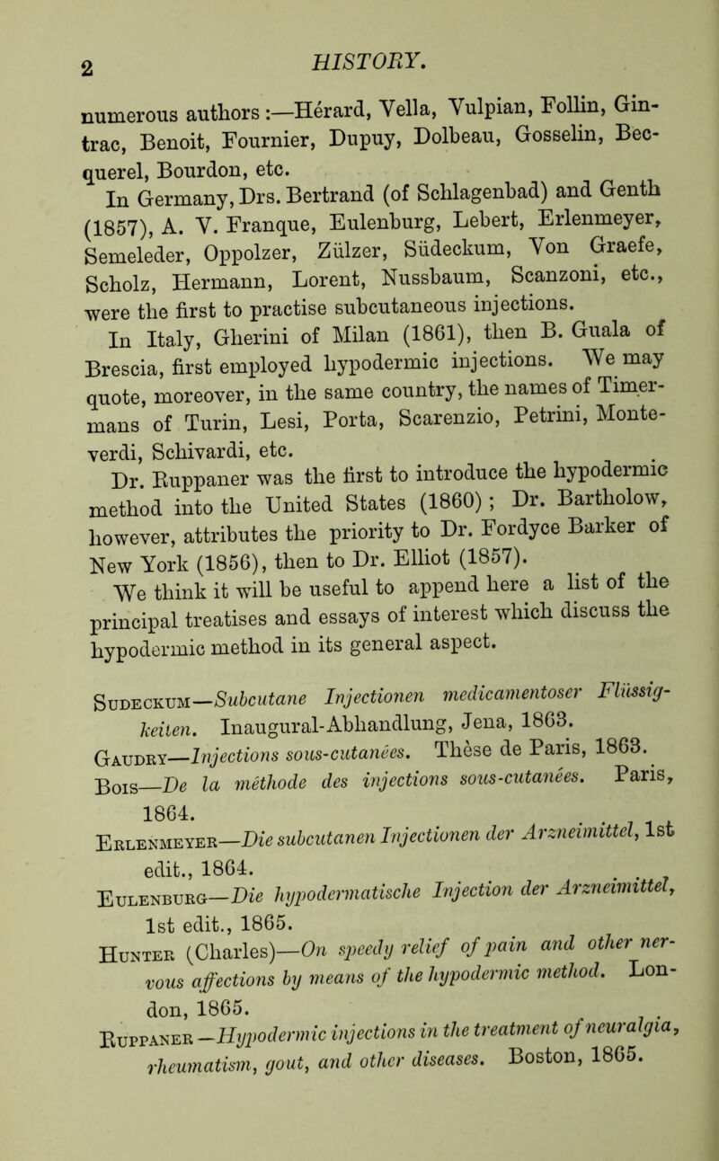 numerous authors :—Hérard, Vella, Vulpian, Follin, Gin- trac, Benoit, Fournier, Dupuy, Dolbeau, Gosselin, Bec- querel, Bourdon, etc. In Germany, Drs. Bertrand (of Schlagenbad) and Genth (1857), A. V. Franque, Eulenburg, Lebert, Erlenmeyer, Semelèder, Oppolzer, Ziilzer, Sfideckum, Von Graefe, Scholz, Hermann, Lorent, Nussbaum, Scanzoni, etc., were the first to practise subcutaneous injections. In Italy, Gherini of Milan (1861), then B. Guala of Brescia, first employed hypodermic injections. We may quote, moreover, in the same country, the names of Timer- mans of Turin, Lesi, Porta, Scarenzio, Petrini, Monte- verdi, Sckivardi, etc. Dr Buppaner was the first to introduce the hypodeimic method into the United States (1860) ; Dr. Bartkolow, however, attributes the priority to Dr. Fordyce Barker of New York (1856), then to Dr. Elliot (1857). We think it will be useful to append here a list of the principal treatises and essays of interest which discuss the hypodermic method in its general aspect. Sudeckum—Subalterne Injectionen medicamentoser Fliissig- keilen. Inaugural-Abhandlung, Jena, 1868. Gaudry—Injections sous-cutanées. Thèse de Paris, 1863. ]30IS De la méthode des injections soils-cutanées. Paris, 1864. -71* Erlenmeyer—Die subeutanen Injectionen der Arznewnttel, 1st edit., 1864. Eulenburg—Dis hypodennatische Injection der Arzneimittel, 1st edit., 1865. Hunter (Charles)—0» speedy relief of pain and other ner- vous affections by means of the hypodermic method. Lon- don,1865. Buppaner —Hypodermic injections in the treatment of neuralgia, rheumatism, gout, and other diseases. Boston, 1865.