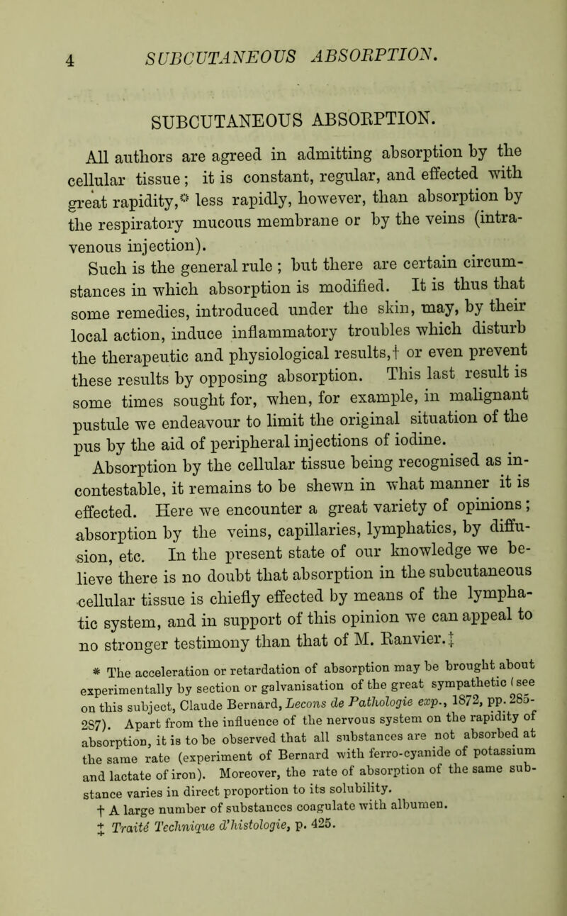 SUBCUTANEOUS ABSORPTION. All authors are agreed in admitting absorption by the cellular tissue ; it is constant, regular, and effected with great rapidity,'* less rapidly, however, than absorption by the respiratory mucous membrane or by the veins (intra- venous injection). Such is the general rule ; but there are certain circum- stances in which absorption is modified. It is thus that some remedies, introduced under the skin, may, by their local action, induce inflammatory troubles which disturb the therapeutic and physiological results,! or even prevent these results by opposing absorption. This last result is some times sought for, when, for example, in malignant pustule we endeavour to limit the original situation of the pus by the aid of peripheral injections of iodine.. Absorption by the cellular tissue being recognised as in- contestable, it remains to be shewn in what manner, it is effected. Here we encounter a great variety of opinions ; absorption by the veins, capillaries, lymphatics, by diffu- sion, etc. In the present state of our knowledge we be- lieve there is no doubt that absorption in the subcutaneous cellular tissue is chiefly effected by means of the lympha- tic system, and in support of this opinion we can appeal to no stronger testimony than that of M. Ranvier. { * The acceleration or retardation of absorption may be brought about experimentally by section or galvanisation of the great sympathetic ( see on this subject, Claude Bernard, Leçons de Pathologie exp., 1872, pp. 28o- 287). Apart from the influence of the nervous system on the rapidity of absorption, it is to be observed that all substances are not absorbed at the same rate (experiment of Bernard with ferro-cyanide of potassium and lactate of iron). Moreover, the rate of absorption of the same sub- stance varies in direct proportion to its solubility. t A large number of substances coagulate with albumen. + Traité Technique d'histologie, p. 425.