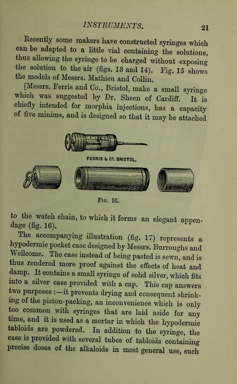 Becently some makers have constructed syringes which can be adapted to a little vial containing the solutions, thus allowing the syringe to be charged without exposing the solution to the air (figs. 18 and 14). Pig. 15 shows the models of Messrs. Mathieu and Collin. [Messrs. Perris and Co., Bristol, make a small syringe which was suggested by Dr. Sheen of Cardiff. It °is chiefly intended for morphia injections, has a capacity of five minims, and is designed so that it may be attached to the watch chain, to which it forms an elegant appen- dage (fig. 16). Tlle accompanying illustration (fig. 17) represents a hypodermic pocket case designed by Messrs. Burroughs and Wellcome. The case instead of being pasted is sewn, and is thus rendered more proof against the effects of heat and damp. It contains a small syringe of solid silver, which fits into a silver case provided with a cap. This cap answers two purposes :—it prevents drying and consequent shrink- ing of the piston-packing, an inconvenience which is only too common with syringes that are laid aside for any time, and it is used as a mortar in which the hypodermic tabloids are powdered. In addition to the syringe, the case is provided with several tubes of tabloids containing precise doses of the alkaloids in most general use, such FERRIS &, C?. BRISTOL Fig. 16.
