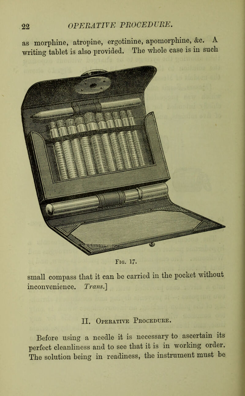 as morphine, atropine, ergotinine, apomorphine, &c. A writing tablet is also provided. The whole case is in such Fig. 17. small compass that it can be carried in the pocket without inconvenience. Trans.] II. Operative Procedure. Before using a needle it is necessary to ascertain its perfect cleanliness and to see that it is in working order. The solution being in readiness, the instrument must be