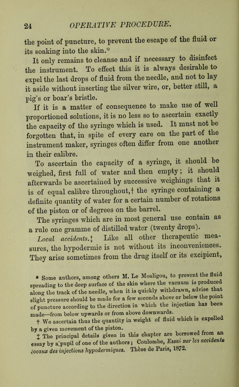 the point of puncture, to prevent the escape of the fluid or its soaking into the skin.* It only remains to cleanse and if necessary to disinfect the instrument. To effect this it is always desirable to expel the last drops of fluid from the needle, and not to lay it aside without inserting the silver wire, or, better still, a pig’s or boar’s bristle. If it is a matter of consequence to make use of well proportioned solutions, it is no less so to ascertain exactly the capacity of the syringe which is used. It must not he forgotten that, in spite of every care on the part of the instrument maker, syringes often differ from one another in their calibre. To ascertain the capacity of a syringe, it should he weighed, first full of water and then empty ; it should afterwards he ascertained by successive weighings that it is of equal calibre throughout,! the syringe containing a definite quantity of water for a certain number of rotations of the piston or of degrees on the barrel. The syringes which are in most general use contain as a rule one gramme of distilled water (twenty drops). Local accidents.\ Like all other therapeutic mea- sures, the hypodermic is not without its inconveniences. They arise sometimes from the drug itself or its excipient. * Some authors, among others M. Le Moaligou, to prevent the fluid spreading to the deep surface of the skin where the vacuum is produced along the track of the needle, when it is quickly withdrawn, advise that slight pressure should be made for a few seconds above or below the point of puncture according to the direction in which the injection has been made—from below upwards or from above downwards. t We ascertain thus the quantity in weight of fluid which is expelled by a given movement of the piston. t The principal details given in this chapter are borrowed from an essay by a;pupil of one of the authors ; Coulombe, Ess<n sur les accidents locaux des injections hypodermiques. Thèse de Paris, 1872.