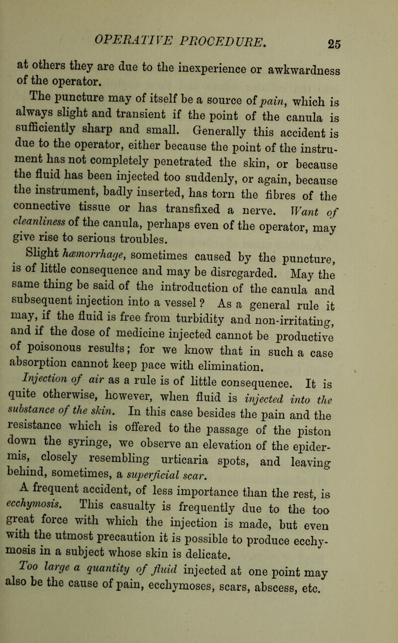 at others they are due to the inexperience or awkwardness of the operator. The puncture may of itself be a source of pain, which is always slight and transient if the point of the canula is sufficiently sharp and small. Generally this accident is due to the operator, either because the point of the instru- ment has not completely penetrated the skin, or because the fluid has been injected too suddenly, or again, because the instrument, badly inserted, has torn the fibres of the connective tissue or has transfixed a nerve. Want of cleanliness of the canula, perhaps even of the operator, may give rise to serious troubles. Slight hœmorrhage, sometimes caused by the puncture, is of little consequence and may be disregarded. May the same thing be said of the introduction of the canula and subsequent injection into a vessel ? As a general rule it may, if the fluid is free from turbidity and non-irritating, and if the dose of medicine injected cannot be productive of poisonous results ; for we know that in such a case absorption cannot keep pace with elimination. Injection of air as a rule is of little consequence. It is quite otherwise, however, when fluid is injected into the substance of the skin. In this case besides the pain and the resistance which is offered to the passage of the piston down the syringe, we observe an elevation of the epider- mis, closely resembling urticaria spots, and leaving behind, sometimes, a superficial scar. A frequent accident, of less importance than the rest, is ecchymosis. This casualty is frequently due to the too great force with which the injection is made, but even with the utmost precaution it is possible to produce ecchy- mosis in a subject whose skin is delicate. Too large a quantity of fluid injected at one point may also be the cause of pain, ecchymoses, scars, abscess, etc.
