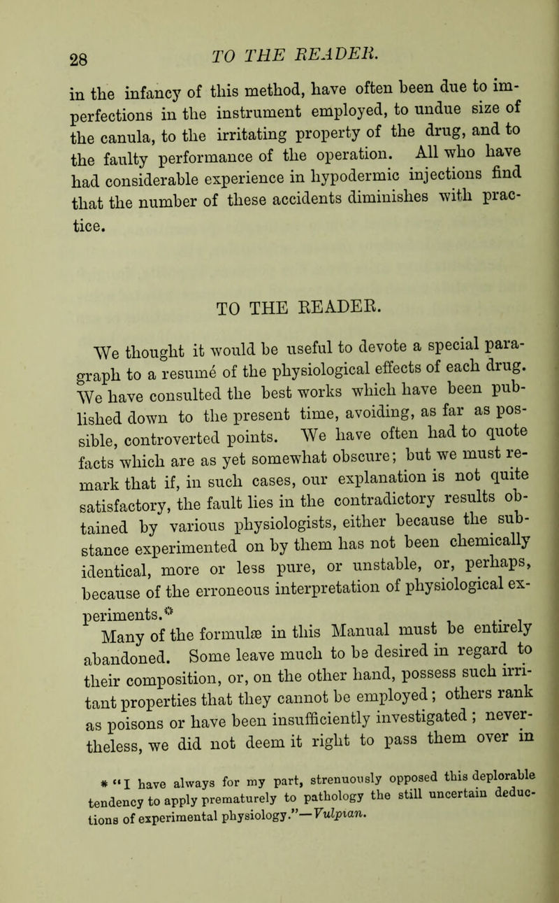 in the infancy of this method, have often been due to im- perfections in the instrument employed, to undue size of the canula, to the irritating property of the drug, and to the faulty performance of the operation. All who have had considerable experience in hypodermic injections find that the number of these accidents diminishes with prac- tice. TO THE READER. We thought it would he useful to devote a special para- graph to a resume of the physiological effects of each drug. We have consulted the best works which have been pub- lished down to the present time, avoiding, as far as pos- sible, controverted points. We have often had to quote facts which are as yet somewhat obscure; but we must re- mark that if, in such cases, our explanation is not quite satisfactory, the fault lies in the contradictory results ob- tained by various physiologists, either because the sub- stance experimented on by them has not been chemically identical, more or less pure, or unstable, or, perhaps, because of the erroneous interpretation of physiological ex- periments.0 Many of the formulae in this Manual must he entirely abandoned. Some leave much to be desired in regard to their composition, or, on the other hand, possess such irri- tant properties that they cannot be employed ; others rank as poisons or have been insufficiently investigated ; never- theless, we did not deem it right to pass them over in * «I have always for my part, strenuously opposed this deplorable tendency to apply prematurely to pathology the still uncertain deduc lions of experimental physiology.” Vulpian.