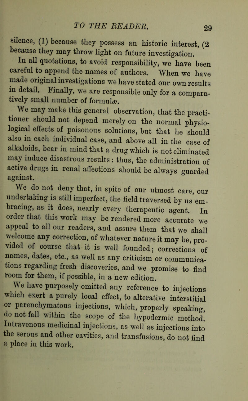 silence, (1) because they possess an historic interest, (2 because they may throw light on future investigation. In all quotations, to avoid responsibility, we have been careful to append the names of authors. When we have made original investigations we have stated our own results in detail. Finally, we are responsible only for a compara- tively small number of formula?. < may make this general observation, that the practi- tioner should not depend merely on the normal physio- logical effects of poisonous solutions, but that he should also in each individual case, and above all in the case of alkaloids, bear in mind that a drug which is not eliminated may induce disastrous results : thus, the administration of active drugs in renal affections should be always guarded against. We do not deny that, in spite of our utmost care, our undertaking is still imperfect, the field traversed by us em- bracing, as it does, nearly every therapeutic agent. In order that this work may be rendered more accurate we appeal to all our readers, and assure them that we shall welcome any correction, of whatever nature it may be, pro- vided of course that it is well founded; corrections of names, dates, etc., as well as any criticism or communica- tions regarding fresh discoveries, and we promise to find toom for them, if possible, in a new edition. We have purposely omitted any reference to injections which exert a purely local effect, to alterative interstitial or parenchymatous injections, which, properly speaking, do not fall within the scope of the hypodermic method. Intravenous medicinal injections, as well as injections into the serous and other cavities, and transfusions, do not find a place in this work.