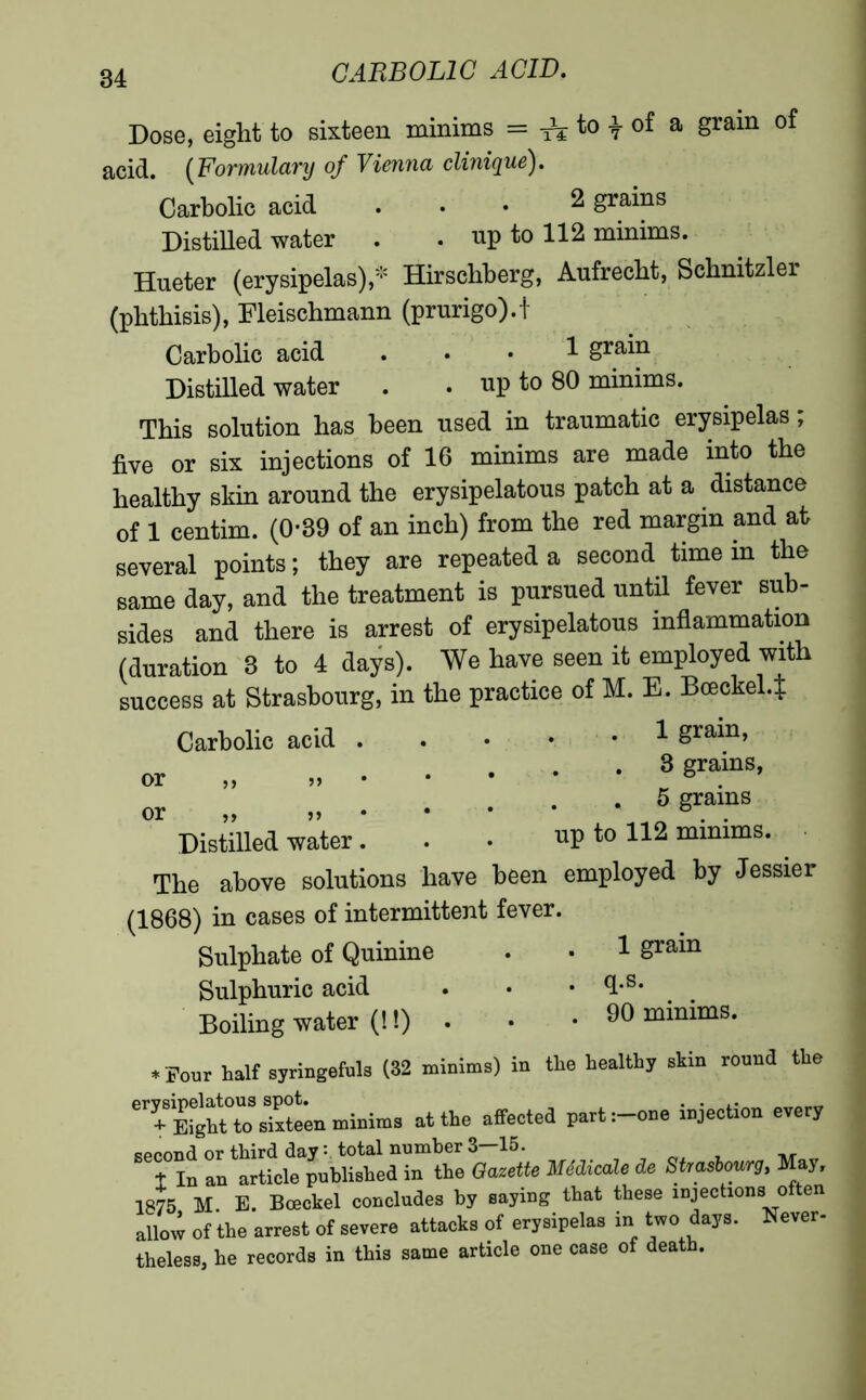 Dose, eight to sixteen minims = ^ to ± of a grain of acid. (Formulary of Vienna clinique). Carbolic acid ... 2 grains Distilled water . . up to 112 minims. Hueter (erysipelas),* Hirsckberg, Aufrecht, Schnitzler (pbtbisis), Fleischmann (prurigo).t Carbolic acid ... 1 grain Distilled water . . up to 80 minims. This solution has been used in traumatic erysipelas ; five or six injections of 16 minims are made into the healthy skin around the erysipelatous patch at a distance of 1 centim. (0-39 of an inch) from the red margin and at several points ; they are repeated a second time in the same day, and the treatment is pursued until fever sub- sides and there is arrest of erysipelatous inflammation (duration 3 to 4 days). We have seen it employed with success at Strasbourg, in the practice of M. E. Boeckel.t Carbolic acid 8ra™> or „ 3SrainS* or „ „ *8 Distilled water. . . up to 112 minims. The above solutions have been employed by Jessier (1868) in cases of intermittent fever. Sulphate of Quinine . • 1 grain Sulphuric acid . • • <hs* Boiling water (!!) . . • 90 minims. ♦ Pour half syringefuls (82 minims) in the healthy skin round the eT|Sten minims at the affected part:-one injection every qppond or third day : total number 3—15. t In an article published in the Gazette Médicale de Strasbourg, May, 1875 M. E. Bceckel concludes by saying that these injections often allow of the arrest of severe attacks of erysipelas in two day». Never- theless, he records in this same article one case of death.