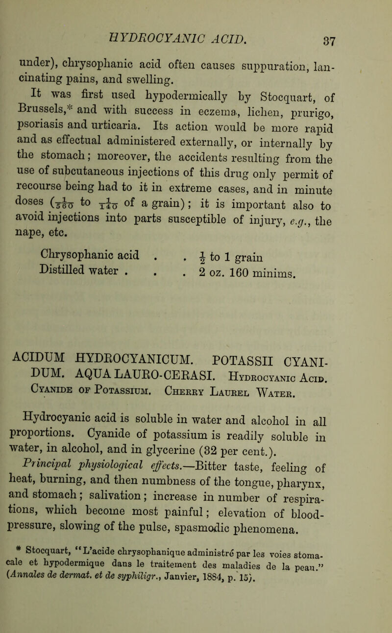 HYDROCYANIC ACID. under), chrysophanic acid often causes suppuration, lan- cinating pains, and swelling. It was first used hypodermically by Stocquart, of Brussels,* and with success in eczema, lichen, prurigo, psoriasis and urticaria. Its action would be more rapid and as effectual administered externally, or internally by the stomach ; moreover, the accidents resulting from the use of subcutaneous injections of this drug only permit of recourse being had to it in extreme cases, and in minute d°s®s (ih> *° riu a grain) ; it is important also to avoid injections into parts susceptible of injury, e.g., the nape, etc. Chrysophanic acid . . \ to 1 grain Distilled water . . . 2 oz. 160 minims. ACIDUM HYDROCYANICUM. POTASSII CYANI- DUM. AQUA LAURO-CERASI. Hydrocyanic Acid. Cyanide of Potassium. Cherry Laurel Water. Hydrocyanic acid is soluble in water and alcohol in all proportions. Cyanide of potassium is readily soluble in water, in alcohol, and in glycerine (32 per cent.). Principal physiological effects.—Bitter taste, feeling of heat, burning, and then numbness of the tongue, pharynx, and stomach ; salivation ; increase in number of respira- tions, which become most painful ; elevation of blood- pressure, slowing of the pulse, spasmodic phenomena. * Stocquart, L’acide chrysophanique administré par les voies stoma- cale et hypodermique dans le traitement des maladies de la peau.” (Annales de dermat. et de syphiligr., Janvier, 1884, p. 15).