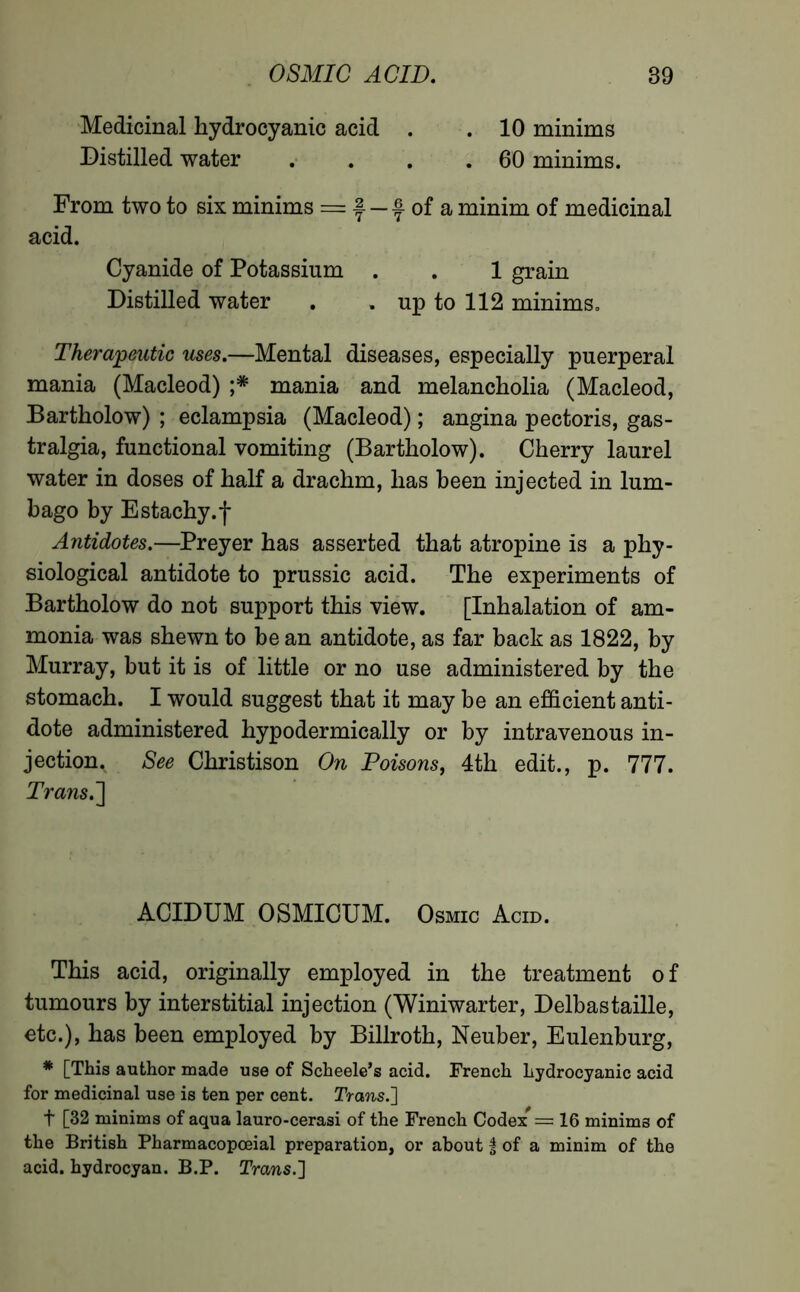 Medicinal hydrocyanic acid . . 10 minims Distilled water . . . .60 minims. From two to six minims = f- — f of a minim of medicinal acid. Cyanide of Potassium . . 1 grain Distilled water . . up to 112 minims. Therapeutic uses.—Mental diseases, especially puerperal mania (Macleod) ;* mania and melancholia (Macleod, Bartholow) ; eclampsia (Macleod) ; angina pectoris, gas- tralgia, functional vomiting (Bartholow). Cherry laurel water in doses of half a drachm, has been injected in lum- bago by Estachy.f Antidotes.—Preyer has asserted that atropine is a phy- siological antidote to prussic acid. The experiments of Bartholow do not support this view. [Inhalation of am- monia was shewn to be an antidote, as far back as 1822, by Murray, but it is of little or no use administered by the stomach. I would suggest that it may be an efficient anti- dote administered hypodermically or by intravenous in- jection. See Christison On Poisons, 4th edit., p. 777. Trans.'] ACIDUM OSMICUM. Osmic Acid. This acid, originally employed in the treatment of tumours by interstitial injection (Winiwarter, Delbastaille, etc.), has been employed by Billroth, Neuber, Eulenburg, * [This author made use of Scheele’s acid. French hydrocyanic acid for medicinal use is ten per cent. Trans.'] t [32 minims of aqua lauro-cerasi of the French Codex* = 16 minims of the British Pharmacopceial preparation, or about | of a minim of the acid, hydrocyan. B.P. Trans.]