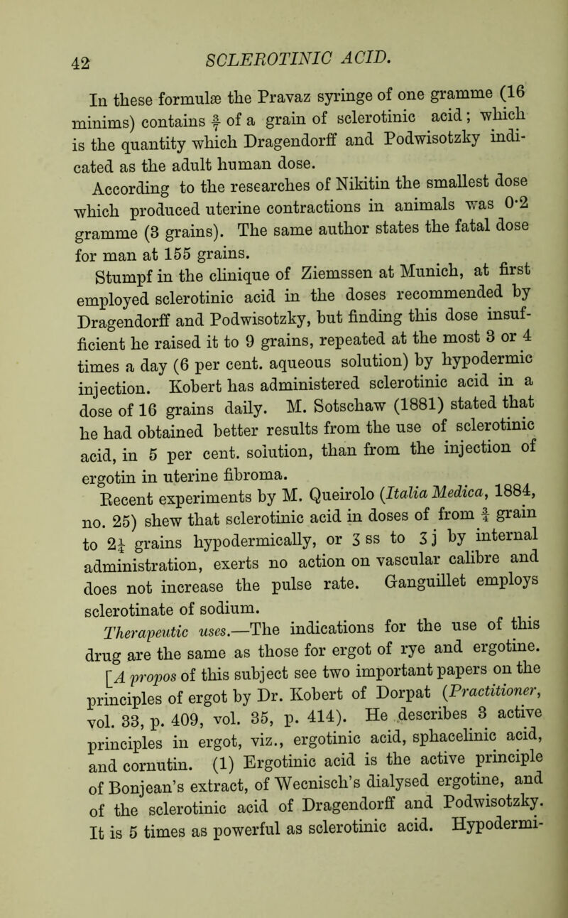 In these formulae the Pravaz syringe of one gramme (16 minims) contains f of a grain of sclerotinic acid ; which is the quantity which Dragendorff and Podwisotzky indi- cated as the adult human dose. According to the researches of Nikitin the smallest dose which produced uterine contractions in animals was 0*2 gramme (3 grains). The same author states the fatal dose for man at 155 grains. Stumpf in the clinique of Ziemssen at Munich, at first employed sclerotinic acid in the doses recommended by Dragendorff and Podwisotzky, but finding this dose insuf- ficient he raised it to 9 grains, repeated at the most 3 or 4 times a day (6 per cent, aqueous solution) by hypodermic injection. Kobert has administered sclerotinic acid in a dose of 16 grains daily. M. Sotschaw (1881) stated that he had obtained better results from the use of sclerotinic acid, in 5 per cent, solution, than from the injection of ergotin in uterine fibroma. Recent experiments by M. Queirolo (Italia Medica, 1884, no. 25) shew that sclerotinic acid in doses of from f grain to 2£ grains hypodermically, or 3 ss to 3j by internal administration, exerts no action on vascular calibre and does not increase the pulse rate. Ganguillet employs scierotinate of sodium. Therapeutic uses— The indications for the use of this drug are the same as those for ergot of rye and ergotine. [A propos of this subject see two important papers on the principles of ergot by Dr. Kobert of Dorpat (.Practitioner, vol. 33, p. 409, vol. 35, p. 414). He describes 3 active principles in ergot, viz., ergotinic acid, sphacelinic acid, and cornutin. (1) Ergotinic acid is the active principle of Bonjean’s extract, of Wecnisch’s dialysed ergotine, and of the sclerotinic acid of Dragendorff and Podwisotzky. It is 5 times as powerful as sclerotinic acid. Hypodermi-