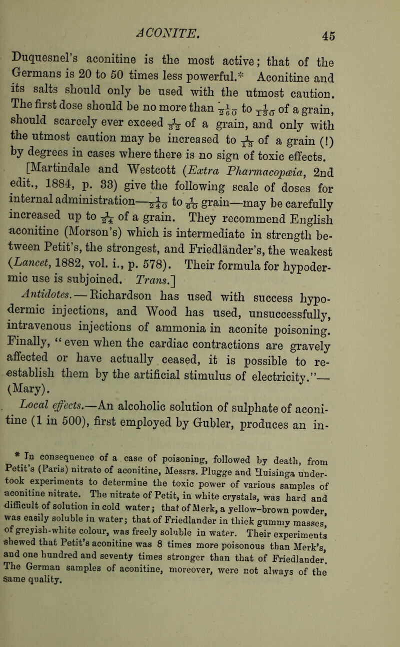 Duquesnel’s aconitine is the most active; that of the Germans is 20 to 50 times less powerful.- Aconitine and its salts should only be used with the utmost caution. The first dose should be no more than fan to of a grain, should scarcely ever exceed fa of a grain, and only with the utmost caution may be increased to ^ of a grain (!) by degrees in cases where there is no sign of toxic effects. [Martindale and Westcott (Extra Pharmacopæia, 2nd edit., 1884, p. 33) give the following scale of doses for internal administration—-g-Ju to fa grain—may be carefully increased up to fa of a grain. They recommend English •aconitine (Morson’s) which is intermediate in strength be- tween Petit’s, the strongest, and Friedlânder’s, the weakest (Lancet, 1882, vol. i., p. 578). Their formula for hypoder- mic use is subjoined. Trans.] Antidotes.— Bichardson has used with success hypo- dermic injections, and Wood has used, unsuccessfully, intravenous injections of ammonia in aconite poisoning. Finally, “ even when the cardiac contractions are gravely affected or have actually ceased, it is possible to re- establish them by the artificial stimulus of electricity.” (Mary). Local effects.—An alcoholic solution of sulphate of aconi- tine (1 in 500), first employed by Gubler, produces an in- * In consequence of a case of poisoning, followed by death, from Petit’s (Paris) nitrate of aconitine, Messrs. Plugge and Huisinga under- took experiments to determine the toxic power of various samples of aconitine nitrate. The nitrate of Petit, in white crystals, was hard and difficult of solution in cold water ; that of Merk, a yellow-brown powder was easily soluble in water; that of Friedlander in thick gummy masses] of greyish-white, colour, was freely soluble in water. Their experiments «hewed that Petit’s aconitine was 8 times more poisonous than Merk’s, and one hundred and seventy times stronger than that of Friedlander. The German samples of aconitine, moreover, were not always of the same quality.